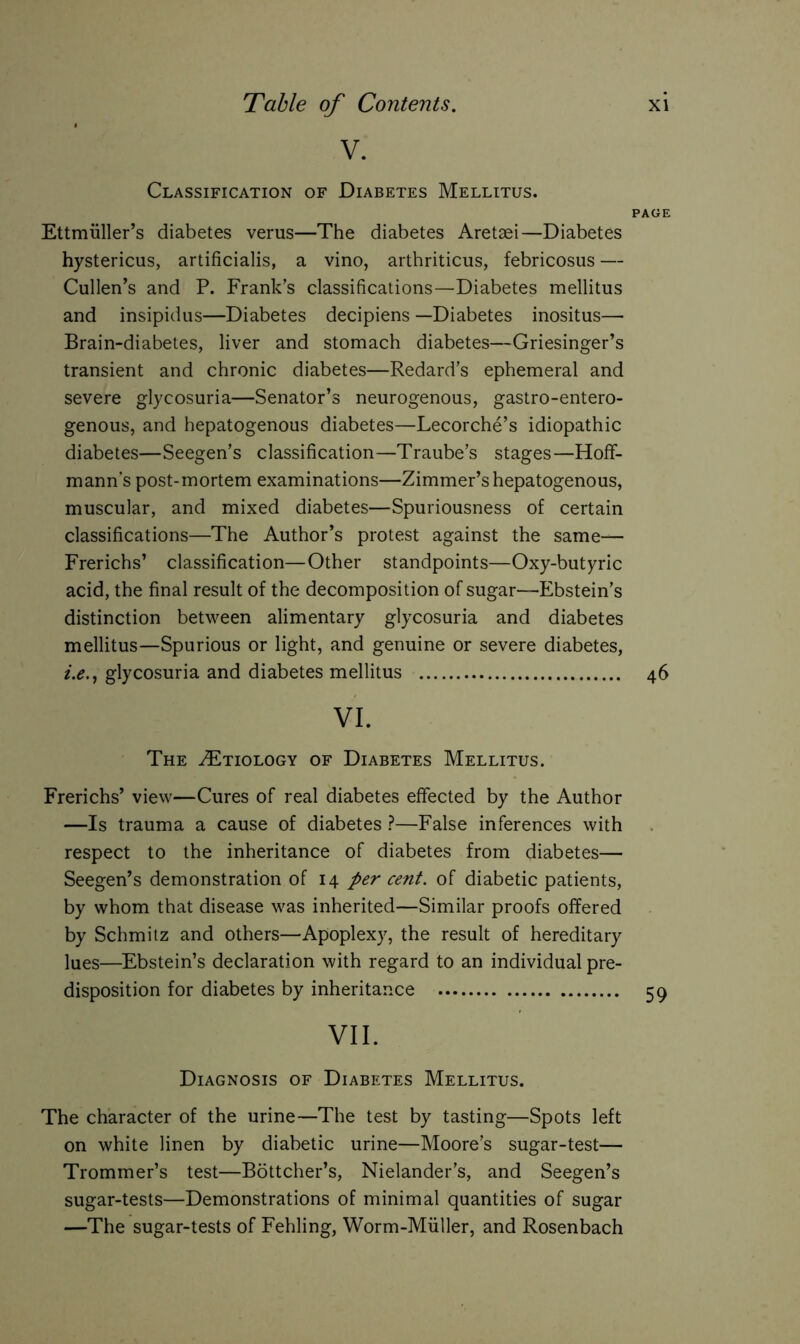 V. Classification of Diabetes Mellitus. PAGE Ettmiiller’s diabetes verus—The diabetes Aretaei—Diabetes hystericus, artificialis, a vino, arthriticus, febricosus — Cullen’s and P. Frank’s classifications—Diabetes mellitus and insipidus—Diabetes decipiens —Diabetes inositus— Brain-diabetes, liver and stomach diabetes—Griesinger’s transient and chronic diabetes—Redard’s ephemeral and severe glycosuria—Senator’s neurogenous, gastro-entero- genous, and hepatogenous diabetes—Lecorche’s idiopathic diabetes—Seegen’s classification—Traube’s stages—Hoff- mann’s post-mortem examinations—Zimmer’s hepatogenous, muscular, and mixed diabetes—Spuriousness of certain classifications—The Author’s protest against the same— Frerichs’ classification—Other standpoints—Oxy-butyric acid, the final result of the decomposition of sugar—Ebstein’s distinction between alimentary glycosuria and diabetes mellitus—Spurious or light, and genuine or severe diabetes, i.e., glycosuria and diabetes mellitus 46 vi. The ZEtiology of Diabetes Mellitus. Frerichs’ view—Cures of real diabetes effected by the Author —Is trauma a cause of diabetes ?—False inferences with respect to the inheritance of diabetes from diabetes— Seegen’s demonstration of 14 per cent, of diabetic patients, by whom that disease was inherited—Similar proofs offered by Schmitz and others—Apoplexy, the result of hereditary lues—Ebstein’s declaration with regard to an individual pre- disposition for diabetes by inheritance 59 VII. Diagnosis of Diabetes Mellitus. The character of the urine—The test by tasting—Spots left on white linen by diabetic urine—Moore’s sugar-test— Trommer’s test—Böttcher’s, Nielander’s, and Seegen’s sugar-tests—Demonstrations of minimal quantities of sugar —The sugar-tests of Fehling, Worm-Miiller, and Rosenbach