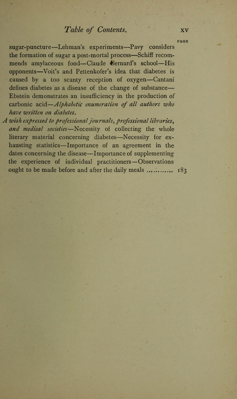 PAGE sugar-puncture—Lehman’s experiments—Pavy considers the formation of sugar a post-mortal process—Schiff recom- mends amylaceous food—Claude Bernard’s school—His opponents—Voit’s and Pettenkofer’s idea that diabetes is caused by a too scanty reception of oxygen—Cantani defines diabetes as a disease of the change of substance— Ebstein demonstrates an insufficiency in the production of carbonic acid—Alphabetic enumeration of all authors who have written on diabetes. A wish expressed to professional journals, professio?ial libraries, and medical societies—Necessity of collecting the whole literary material concerning diabetes—Necessity for ex- hausting statistics—Importance of an agreement in the dates concerning the disease—Importance of supplementing the experience of individual practitioners—Observations ought to be made before and after the daily meals 183