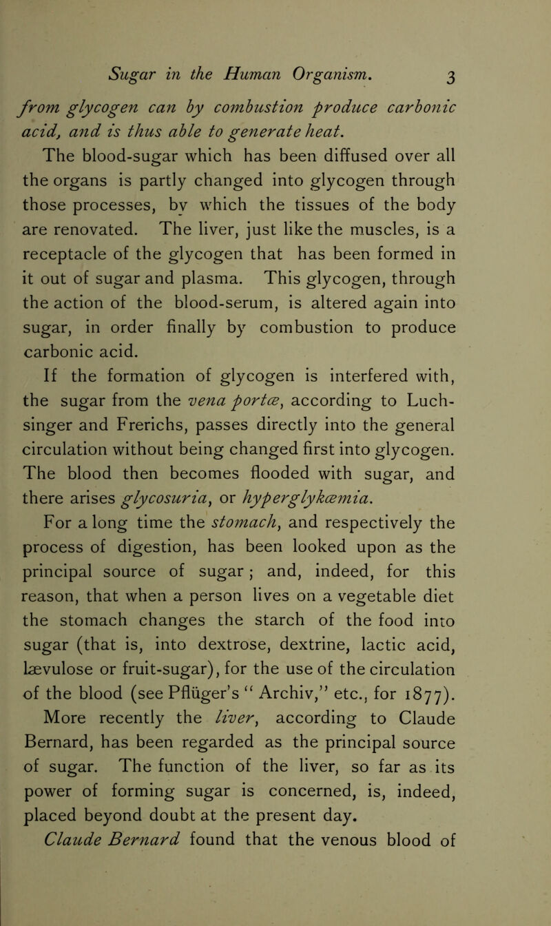 from glycogen can by combustion produce carbonic acid, a7id is thus able to generate heat. The blood-sugar which has been diffused over all the organs is partly changed into glycogen through those processes, bv which the tissues of the body are renovated. The liver, just like the muscles, is a receptacle of the glycogen that has been formed in it out of sugar and plasma. This glycogen, through the action of the blood-serum, is altered again into sugar, in order finally by combustion to produce carbonic acid. If the formation of glycogen is interfered with, the sugar from the vena portce) according to Luch- singer and Frerichs, passes directly into the general circulation without being changed first into glycogen. The blood then becomes flooded with sugar, and there arises glycosuria, or hyperglykcemia. For along time the stomach) and respectively the process of digestion, has been looked upon as the principal source of sugar; and, indeed, for this reason, that when a person lives on a vegetable diet the stomach changes the starch of the food into sugar (that is, into dextrose, dextrine, lactic acid, laevulose or fruit-sugar), for the use of the circulation of the blood (see Pflüger’s “ Archiv,” etc., for 1877). More recently the liver, according to Claude Bernard, has been regarded as the principal source of sugar. The function of the liver, so far as its power of forming sugar is concerned, is, indeed, placed beyond doubt at the present day. Claude Bernard found that the venous blood of