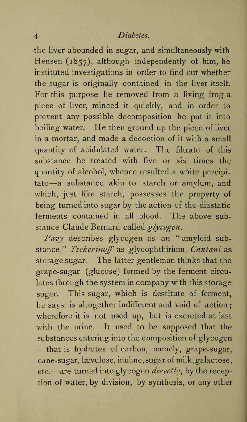the liver abounded in sugar, and simultaneously with Hensen (1857), although independently of him, he instituted investigations in order to find out whether the sugar is originally contained in the liver itself. For this purpose he removed from a living frog a piece of liver, minced it quickly, and in order to prevent any possible decomposition he put it into boiling water. He then ground up the piece of liver in a mortar, and made a decoction of it with a small quantity of acidulated water. The filtrate of this substance he treated with five or six times the quantity of alcohol, whence resulted a white precipi- tate—a substance akin to starch or amylum, and which, just like starch, possesses the property of being turned into sugar by the action of the diastatic ferments contained in all blood. The above sub- stance Claude Bernard called glycogen. Pavy describes glycogen as an “ amyloid sub- stance,” Tscherinoff as glycophthirium, Cantani as storage sugar. The latter gentleman thinks that the grape-sugar (glucose) formed by the ferment circu- lates through the system in company with this storage sugar. This sugar, which is destitute of ferment, he says, is altogether indifferent and void of action; wherefore it is not used up, but is excreted at last with the urine. It used to be supposed that the substances entering into the composition of glycogen —that is hydrates of carbon, namely, grape-sugar, cane-sugar, laevulose, inuline, sugar of milk, galactose, etc.—are turned into glycogen directly, by the recep- tion of water, by division, by synthesis, or any other