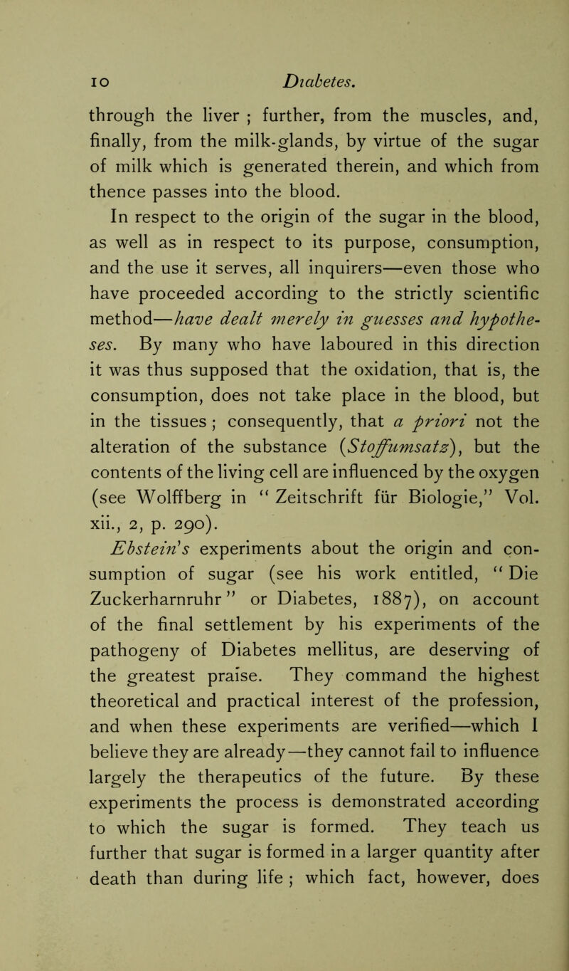 through the liver ; further, from the muscles, and, finally, from the milk-glands, by virtue of the sugar of milk which is generated therein, and which from thence passes into the blood. In respect to the origin of the sugar in the blood, as well as in respect to its purpose, consumption, and the use it serves, all inquirers—even those who have proceeded according to the strictly scientific method—have dealt merely in guesses and hypothe- ses. By many who have laboured in this direction it was thus supposed that the oxidation, that is, the consumption, does not take place in the blood, but in the tissues ; consequently, that a priori not the alteration of the substance {Stoffumsatz), but the contents of the living cell are influenced by the oxygen (see Wolflberg in “ Zeitschrift für Biologie,” Vol. xii., 2, p. 290). Ebstein's experiments about the origin and con- sumption of sugar (see his work entitled, “ Die Zuckerharnruhr ” or Diabetes, 1887), on account of the final settlement by his experiments of the pathogeny of Diabetes mellitus, are deserving of the greatest praise. They command the highest theoretical and practical interest of the profession, and when these experiments are verified—which I believe they are already—they cannot fail to influence largely the therapeutics of the future. By these experiments the process is demonstrated according to which the sugar is formed. They teach us further that sugar is formed in a larger quantity after death than during life ; which fact, however, does
