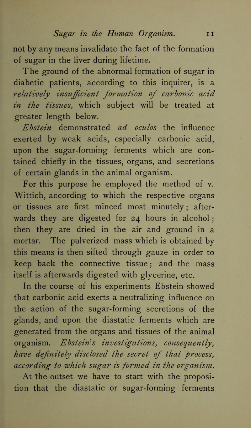 not by any means invalidate the fact of the formation of sugar in the liver during lifetime. The ground of the abnormal formation of sugar in diabetic patients, according to this inquirer, is a relatively insufficient formation of carbonic acid in the tissues, which subject will be treated at greater length below. Ebstein demonstrated ad oculos the influence exerted by weak acids, especially carbonic acid, upon the sugar-forming ferments which are con- tained chiefly in the tissues, organs, and secretions of certain glands in the animal organism. For this purpose he employed the method of v. Wittich, according to which the respective organs or tissues are first minced most minutely; after- wards they are digested for 24 hours in alcohol ; then they are dried in the air and ground in a mortar. The pulverized mass which is obtained by this means is then sifted through gauze in order to keep back the connective tissue; and the mass itself is afterwards digested with glycerine, etc. In the course of his experiments Ebstein showed that carbonic acid exerts a neutralizing influence on the action of the sugar-forming secretions of the glands, and upon the diastatic ferments which are generated from the organs and tissues of the animal organism. Ebstein’s investigationSj consequently, have definitely disclosed the secret of that process, according to which sugar is formed in the organism. At the outset we have to start with the proposi- tion that the diastatic or sugar-forming ferments