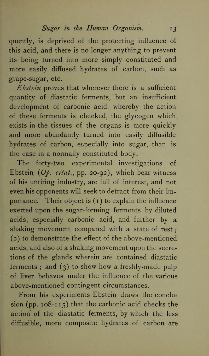 quently, is deprived of the protecting influence of this acid, and there is no longer anything to prevent its being turned into more simply constituted and more easily diffused hydrates of carbon, such as grape-sugar, etc. Ebstein proves that wherever there is a sufficient quantity of diastatic ferments, but an insufficient development of carbonic acid, whereby the action of these ferments is checked, the glycogen which exists in the tissues of the organs is more quickly and more abundantly turned into easily diffusible hydrates of carbon, especially into sugar, than is the case in a normally constituted body. The forty-two experimental investigations of Ebstein {Op. citat., pp. 20-92), which bear witness of his untiring industry, are full of interest, and not even his opponents will seek to detract from their im- portance. Their object is (1) to explain the influence exerted upon the sugar-forming ferments by diluted acids, especially carbonic acid, and further by a shaking movement compared with a state of rest; (2) to demonstrate the effect of the above-mentioned acids, and also of a shaking movement upon the secre- tions of the glands wherein are contained diastatic ferments ; and (3) to show how a freshly-made pulp of liver behaves under the influence of the various above-mentioned contingent circumstances. From his experiments Ebstein draws the conclu- sion (pp. 108-115) that the carbonic acid checks the action^ of the diastatic ferments, by which the less diffusible, more composite hydrates of carbon are