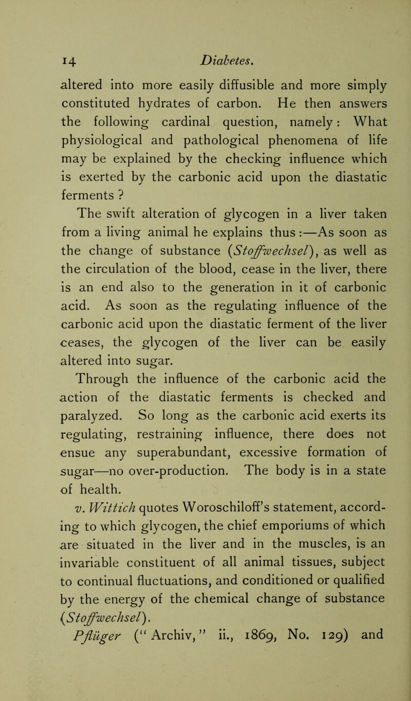 altered into more easily diffusible and more simply constituted hydrates of carbon. He then answers the following cardinal question, namely: What physiological and pathological phenomena of life may be explained by the checking influence which is exerted by the carbonic acid upon the diastatic ferments ? The swift alteration of glycogen in a liver taken from a living animal he explains thus:—As soon as the change of substance (Stoffwechsel), as well as the circulation of the blood, cease in the liver, there is an end also to the generation in it of carbonic acid. As soon as the regulating influence of the carbonic acid upon the diastatic ferment of the liver ceases, the glycogen of the liver can be easily altered into sugar. Through the influence of the carbonic acid the action of the diastatic ferments is checked and paralyzed. So long as the carbonic acid exerts its regulating, restraining influence, there does not ensue any superabundant, excessive formation of sugar—no over-production. The body is in a state of health. v. Wittich quotes Woroschiloff’s statement, accord- ing to which glycogen, the chief emporiums of which are situated in the liver and in the muscles, is an invariable constituent of all animal tissues, subject to continual fluctuations, and conditioned or qualified by the energy of the chemical change of substance {Stoffwechsel). Pflüger (“Archiv,” ii., 1869, No. 129) and