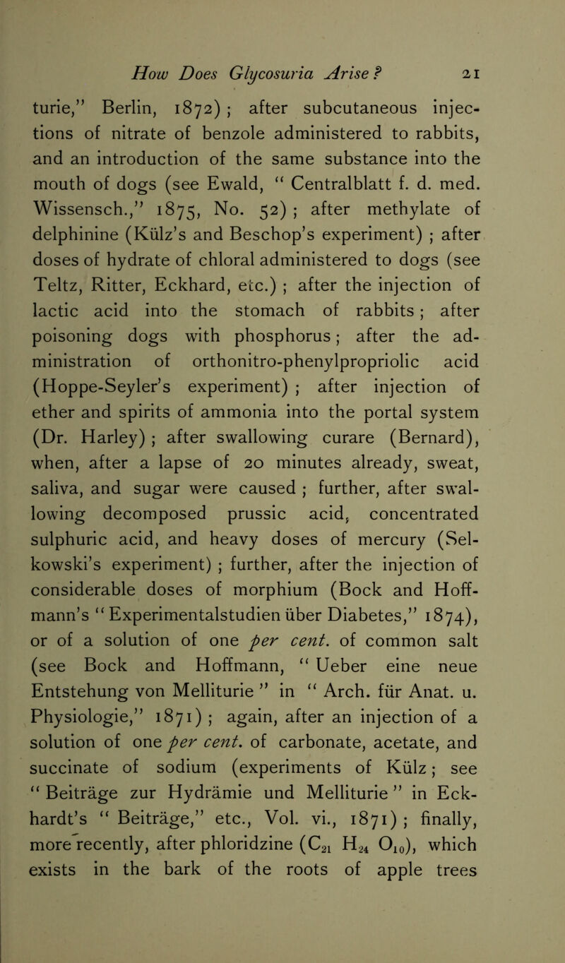 turie,” Berlin, 1872) ; after subcutaneous injec- tions of nitrate of benzole administered to rabbits, and an introduction of the same substance into the mouth of dogs (see Ewald, “ Centralblatt f. d. med. Wissensch.,” 1875, No. 52) ; after methylate of delphinine (Külz’s and Beschop’s experiment) ; after doses of hydrate of chloral administered to dogs (see Teltz, Ritter, Eckhard, etc.) ; after the injection of lactic acid into the stomach of rabbits ; after poisoning dogs with phosphorus; after the ad- ministration of orthonitro-phenylpropriolic acid (Hoppe-Seyler’s experiment) ; after injection of ether and spirits of ammonia into the portal system (Dr. Harley) ; after swallowing curare (Bernard), when, after a lapse of 20 minutes already, sweat, saliva, and sugar were caused ; further, after swal- lowing decomposed prussic acid, concentrated sulphuric acid, and heavy doses of mercury (Sel- kowski’s experiment) ; further, after the injection of considerable doses of morphium (Bock and Hoff- mann’s “ Experimentalstudien über Diabetes,” 1874), or of a solution of one per cent, of common salt (see Bock and Hoffmann, “ Ueber eine neue Entstehung von Melliturie ” in “ Arch, für Anat. u. Physiologie,” 1871) ; again, after an injection of a solution of one per cent. of carbonate, acetate, and succinate of sodium (experiments of Külz; see “ Beiträge zur Hydrämie und Melliturie ” in Eck- hardts “ Beiträge,” etc., Vol. vi., 1871) j finally, more recently, after phloridzine (C21 H24 O10), which exists in the bark of the roots of apple trees