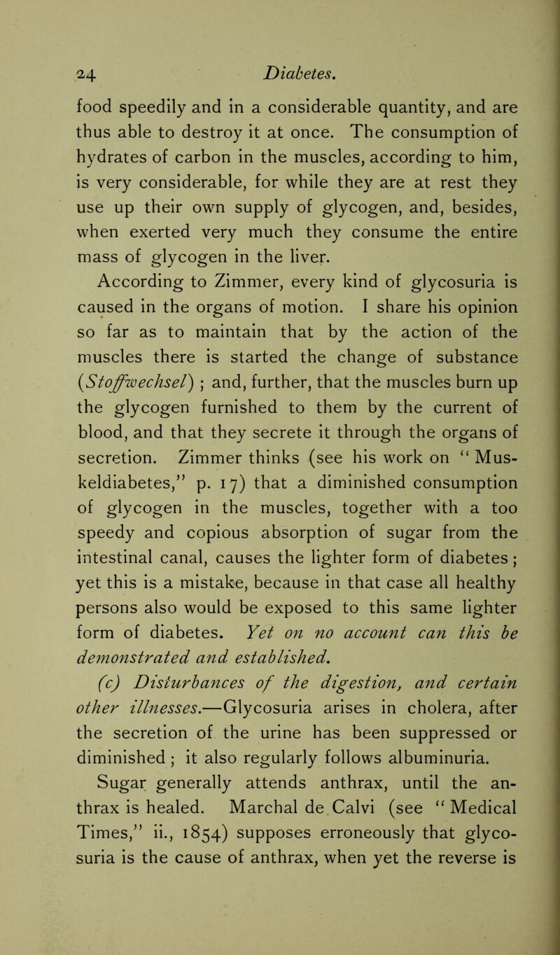 food speedily and in a considerable quantity, and are thus able to destroy it at once. The consumption of hydrates of carbon in the muscles, according to him, is very considerable, for while they are at rest they use up their own supply of glycogen, and, besides, when exerted very much they consume the entire mass of glycogen in the liver. According to Zimmer, every kind of glycosuria is caused in the organs of motion. I share his opinion so far as to maintain that by the action of the muscles there is started the change of substance (,Stoffwechsel) ; and, further, that the muscles burn up the glycogen furnished to them by the current of blood, and that they secrete it through the organs of secretion. Zimmer thinks (see his work on “ Mus- keldiabetes,M p. 17) that a diminished consumption of glycogen in the muscles, together with a too speedy and copious absorption of sugar from the intestinal canal, causes the lighter form of diabetes; yet this is a mistake, because in that case all healthy persons also would be exposed to this same lighter form of diabetes. Yet on no account can this be demonstrated and established. (c) Disturbances of the digestion, and certain other illnesses.—Glycosuria arises in cholera, after the secretion of the urine has been suppressed or diminished ; it also regularly follows albuminuria. Sugar generally attends anthrax, until the an- thrax is healed. Marchal de Calvi (see “ Medical Times,” ii., 1854) supposes erroneously that glyco- suria is the cause of anthrax, when yet the reverse is