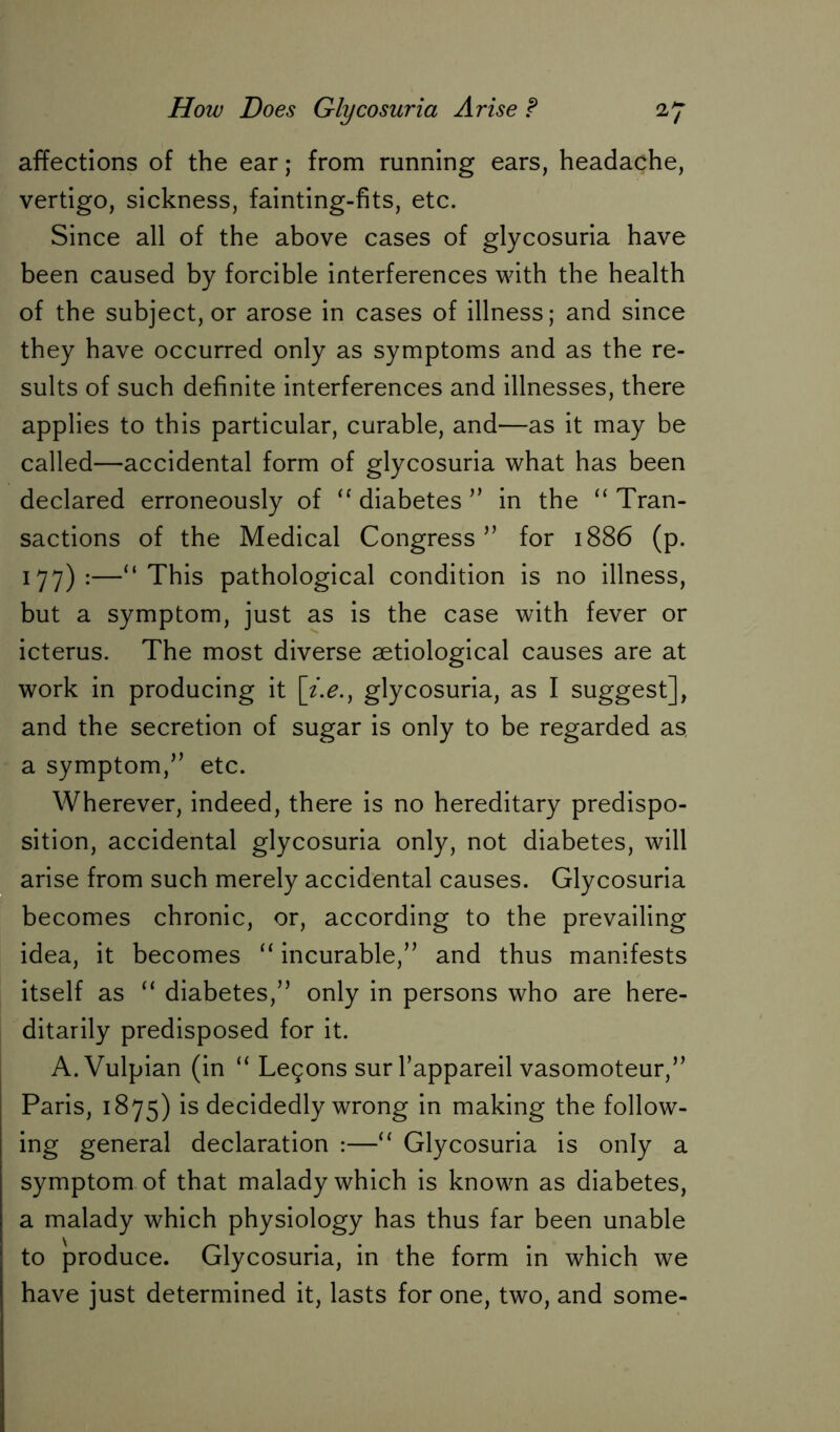 affections of the ear; from running ears, headache, vertigo, sickness, fainting-fits, etc. Since all of the above cases of glycosuria have been caused by forcible interferences with the health of the subject, or arose in cases of illness; and since they have occurred only as symptoms and as the re- sults of such definite interferences and illnesses, there applies to this particular, curable, and—as it may be called—accidental form of glycosuria what has been declared erroneously of “ diabetes ” in the “ Tran- sactions of the Medical Congress” for 1886 (p. 177):—“This pathological condition is no illness, but a symptom, just as is the case with fever or icterus. The most diverse aetiological causes are at work in producing it glycosuria, as I suggest], and the secretion of sugar is only to be regarded as. a symptom,” etc. Wherever, indeed, there is no hereditary predispo- sition, accidental glycosuria only, not diabetes, will arise from such merely accidental causes. Glycosuria becomes chronic, or, according to the prevailing idea, it becomes “ incurable,” and thus manifests itself as “ diabetes,” only in persons who are here- ditarily predisposed for it. A.Vulpian (in “ Legons sur l’appareil vasomoteur,” Paris, 1875) is decidedly wrong in making the follow- ing general declaration :—“ Glycosuria is only a symptom of that malady which is known as diabetes, a malady which physiology has thus far been unable to produce. Glycosuria, in the form in which we have just determined it, lasts for one, two, and some-