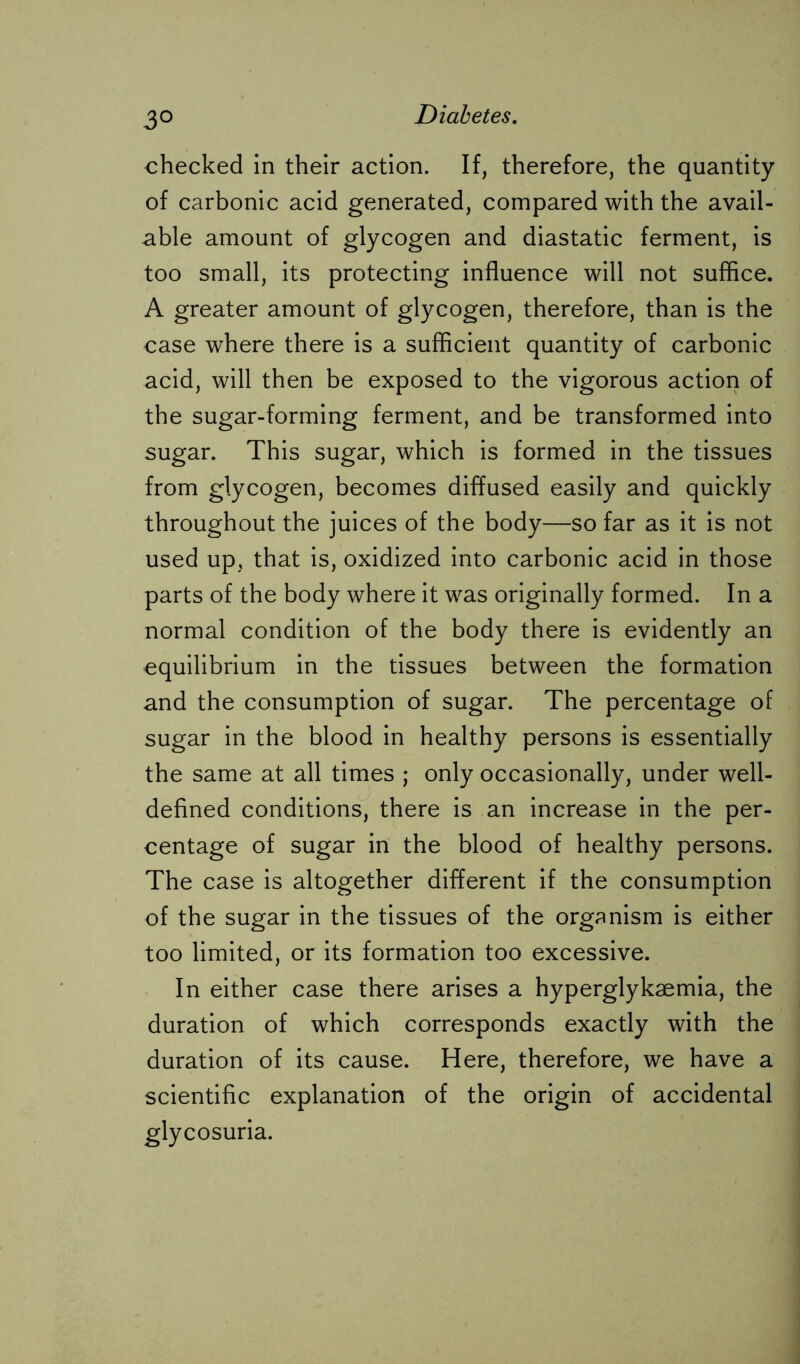 3° checked in their action. If, therefore, the quantity of carbonic acid generated, compared with the avail- able amount of glycogen and diastatic ferment, is too small, its protecting influence will not suffice. A greater amount of glycogen, therefore, than is the case where there is a sufficient quantity of carbonic acid, will then be exposed to the vigorous action of the sugar-forming ferment, and be transformed into sugar. This sugar, which is formed in the tissues from glycogen, becomes diffused easily and quickly throughout the juices of the body—so far as it is not used up, that is, oxidized into carbonic acid in those parts of the body where it was originally formed. In a normal condition of the body there is evidently an equilibrium in the tissues between the formation and the consumption of sugar. The percentage of sugar in the blood in healthy persons is essentially the same at all times ; only occasionally, under well- defined conditions, there is an increase in the per- centage of sugar in the blood of healthy persons. The case is altogether different if the consumption of the sugar in the tissues of the organism is either too limited, or its formation too excessive. In either case there arises a hyperglykaemia, the duration of which corresponds exactly with the duration of its cause. Here, therefore, we have a scientific explanation of the origin of accidental glycosuria.