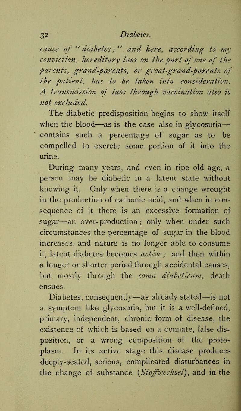 cause of tc diabetes; ” and here, according to my conviction, hereditary lues on the part of one of the parents, grand-parents, or great-grand-parents of the patient, has to be taken into consideration. A transmission of lues through vaccination also is not excluded. The diabetic predisposition begins to show itself when the blood—as is the case also in glycosuria— contains such a percentage of sugar as to be compelled to excrete some portion of it into the urine. During many years, and even in ripe old age, a person may be diabetic in a latent state without knowing it. Only when there is a change wrought in the production of carbonic acid, and when in con- sequence of it there is an excessive formation of sugar—an over-production; only when under such circumstances the percentage of sugar in the blood increases, and nature is no longer able to consume it, latent diabetes becomes active; and then within a longer or shorter period through accidental causes, but mostly through the coma diabeticum, death ensues. Diabetes, consequently—as already stated—is not a symptom like glycosuria, but it is a well-defined, primary, independent, chronic form of disease, the existence of which is based on a connate, false dis- position, or a wrong composition of the proto- plasm. In its active stage this disease produces deeply-seated, serious, complicated disturbances in the change of substance (Stoffwechsel) y and in the