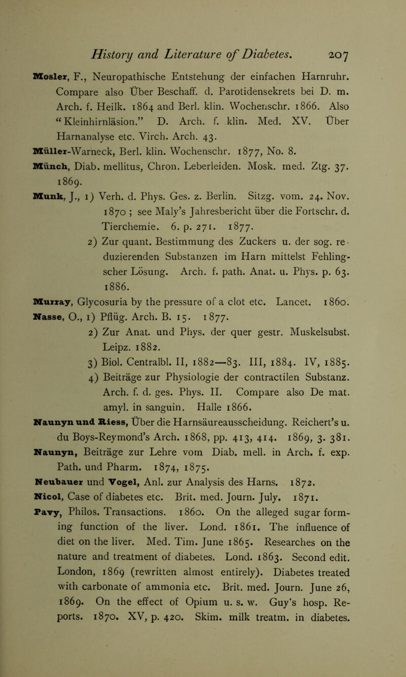Mosler, F., Neuropathische Entstehung der einfachen Harnruhr. Compare also Über Beschaff, d. Parotidensekrets bei D. m. Arch. f. Heilk. 1864 and Berl. klin. Wochenschr. 1866. Also “Kleinhirnläsion.” D. Arch. f. klin. Med. XV. Über Harnanalyse etc. Virch. Arch. 43. Müller-Warneck, Berl. klin. Wochenschr. 1877, No. 8. Münch, Diab. mellitus, Chron. Leberleiden. Mosk. med. Ztg. 37. 1869. Munk, J., 1) Verh. d. Phys. Ges. z. Berlin. Sitzg. vom. 24. Nov. 1870 ; see Maly’s Jahresbericht über die Fortschr. d. Tierchemie. 6. p. 271. 1877. 2) Zur quant. Bestimmung des Zuckers u. der sog. re- duzierenden Substanzen im Harn mittelst Fehling- scher Lösung. Arch. f. path. Anat. u. Phys. p. 63. 1886. Murray, Glycosuria by the pressure of a clot etc. Lancet, i860. Nasse, O., 1) Pflüg. Arch. B. 15. 1877. 2) Zur Anat. und Phys. der quer gestr. Muskelsubst. Leipz. 1882. 3) Biol. Centralbl. II, 1882—83. Ill, 1884. IV, 1885. 4) Beiträge zur Physiologie der contractilen Substanz. Arch. f. d. ges. Phys. II. Compare also De mat. amyl, in sanguin. Halle 1866. Naunyn und Riess, Über die Harnsäureausscheidung. Reichert’s u. du Boys-Reymond’s Arch. 1868, pp. 413, 414. 1869, 3. 381. Naunyn, Beiträge zur Lehre vom Diab. mell, in Arch. f. exp. Path, und Pharm. 1874, 1875. Neubauer und Vogel, Anl. zur Analysis des Harns. 1872. Nicol, Case of diabetes etc. Brit. med. Journ. July. 1871. Pavy, Philos. Transactions, i860. On the alleged sugar form- ing function of the liver. Lond. 1861. The influence of diet on the liver. Med. Tim. June 1865. Researches on the nature and treatment of diabetes. Lond. 1863. Second edit. London, 1869 (rewritten almost entirely). Diabetes treated with carbonate of ammonia etc. Brit. med. Journ. June 26, 1869. On the effect of Opium u. s. w. Guy’s hosp. Re- ports. 1870. XV, p. 420. Skim, milk treatm. in diabetes.