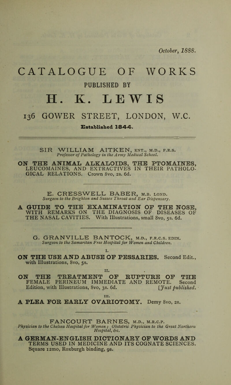 October, 1888. CATALOGUE OF WORKS PUBLISHED BY H. K. LEWIS 136 GOWER STREET, LONDON, W.C. Established 1844. SIR WILLIAM AITKEN, knt., m.d., f.r.s. Professor of Pathology in the Army Medical School. ON THE ANIMAL ALKALOIDS, THE PTOMAINES, LEUCOMAINES, AND EXTRACTIVES IN THEIR PATHOLO- GICAL RELATIONS. Crown 8vo, 2s. 6d. E. CRESSWELL BABER, m.b. lond. Surgeon to the Brighton and Sussex Throat and Ear Dispensary. A GUIDE TO THE EXAMINATION OP THE NOSE, WITH REMARKS ON THE DIAGNOSIS OF DISEASES OF THE NASAL CAVITIES. With Illustrations, small 8vo, 5s. 6d. G. GRANVILLE BANTOCK, m.d., f.r.c.s. edin. Surgeon to the Samaritan Free Hospital for Women and Children. I. ON THE USE AND ABUSE OP PESSARIES. Second Edit., with Illustrations, 8vo, 5s. 11. ON THE TREATMENT OP RUPTURE OP THE FEMALE PERINEUM IMMEDIATE AND REMOTE. Second Edition, with Illustrations, 8vo, 3s. 6d. [Just published. A PLEA FOR EARLY OVARIOTOMY. Demy 8vo, 2s. FANCOURT BARNES, m.d., m.r.c.p. Physician to the Chelsea Hospital for Women ; Obstetric Physician to the Great Northern Hospital, &c. A GERMAN-ENGLISH DICTIONARY OP WORDS AND TERMS USED IN MEDICINE AND ITS COGNATE SCIENCES. Square i2mo, Roxburgh binding, gs.