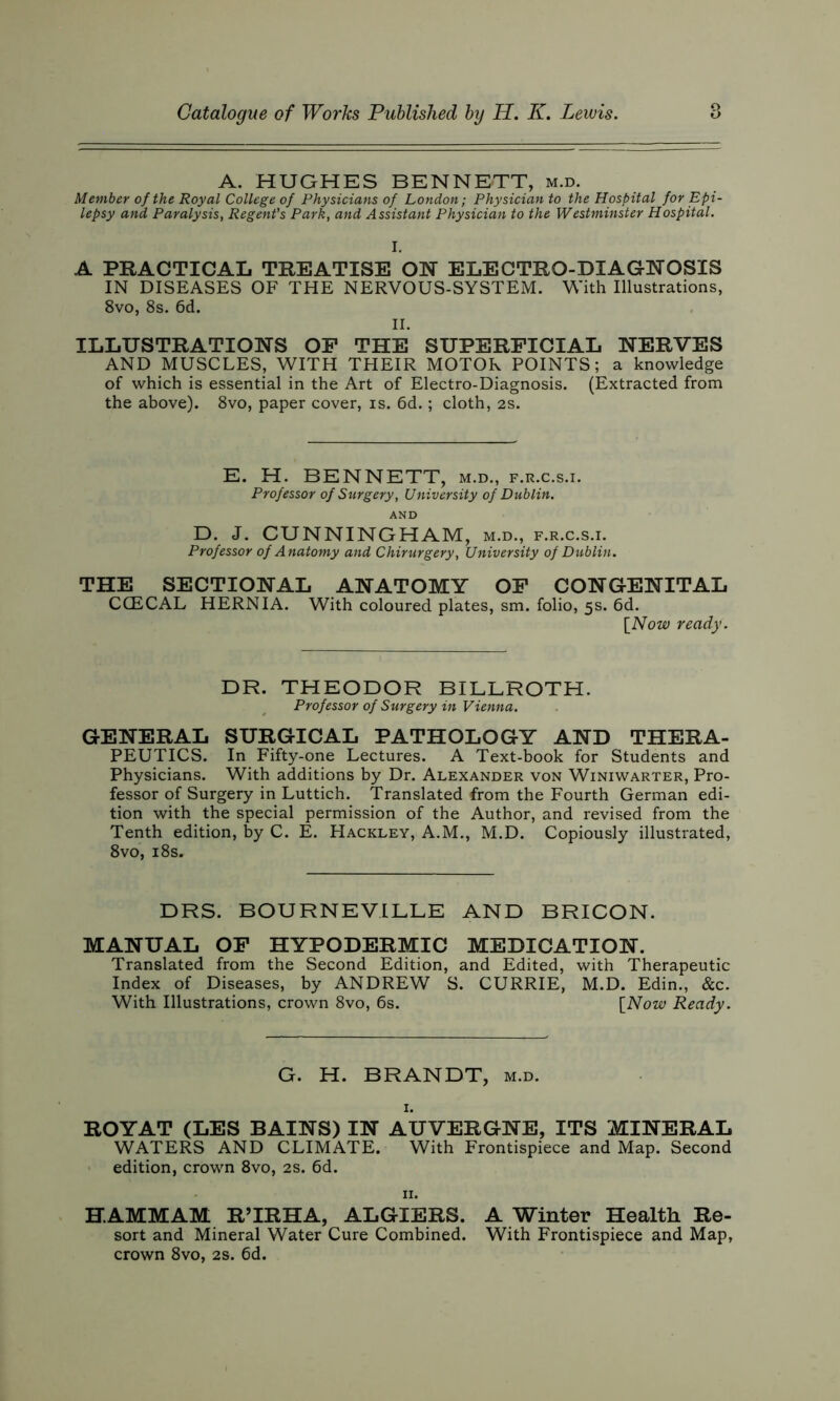 A. HUGHES BENNETT, m.d. Member of the Royal College of Physicians of London; Physician to the Hospital for Epi- lepsy and Paralysis, Regent's Park, and Assistant Physician to the Westminster Hospital. I. A PRACTICAL TREATISE ON ELECTRO-DIAGNOSIS IN DISEASES OF THE NERVOUS-SYSTEM. With Illustrations, 8vo, 8s. 6d. II. ILLUSTRATIONS OF THE SUPERFICIAL NERVES AND MUSCLES, WITH THEIR MOTOR POINTS; a knowledge of which is essential in the Art of Electro-Diagnosis. (Extracted from the above). 8vo, paper cover, is. 6d.; cloth, 2s. E. H. BENNETT, m.d., f.r.c.s.i. Professor of Surgery, University of Dublin. AND D. J. CUNNINGHAM, m.d., f.r.c.s.i. Professor of Anatomy and Chirurgery, University of Dublin. THE SECTIONAL ANATOMY OF CONGENITAL CCECAL HERNIA. With coloured plates, sm. folio, 5s. 6d. [Now ready. DR. THEODOR BILLROTH. Professor of Surgery in Vienna. GENERAL SURGICAL PATHOLOGY AND THERA- PEUTICS. In Fifty-one Lectures. A Text-book for Students and Physicians. With additions by Dr. Alexander von Winiwarter, Pro- fessor of Surgery in Luttich. Translated from the Fourth German edi- tion with the special permission of the Author, and revised from the Tenth edition, by C. E. Hackley, A.M., M.D. Copiously illustrated, 8vo, 18s. DRS. BOURNEVILLE AND BRICON. MANUAL OF HYPODERMIC MEDICATION. Translated from the Second Edition, and Edited, with Therapeutic Index of Diseases, by ANDREW S. CURRIE, M.D. Edin., &c. With Illustrations, crown 8vo, 6s. [Now Ready. G. H. BRANDT, m.d. I. ROYAT (LES BAINS) IN AUVERGNE, ITS MINERAL WATERS AND CLIMATE. With Frontispiece and Map. Second edition, crown 8vo, 2s. 6d. II. H.AMMAM RTRHA, ALGIERS. A Winter Health Re- sort and Mineral Water Cure Combined. With Frontispiece and Map, crown 8vo, 2s. 6d.