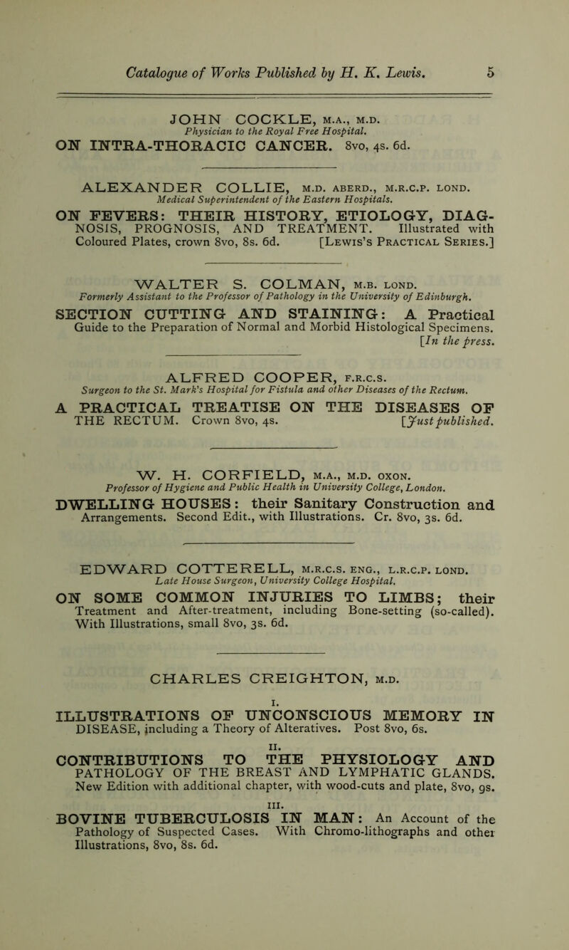 JOHN COCKLE, m.a., m.d. Physician to the Royal Free Hospital. ON INTRA-THORACIC CANCER. 8vo, 4s. 6d. ALEXANDER COLLIE, m.d. aberd., m.r.c.p. lond. Medical Superintendent of the Eastern Hospitals. ON FEVERS: THEIR HISTORY, ETIOLOGY, DIAG- NOSIS, PROGNOSIS, AND TREATMENT. Illustrated with Coloured Plates, crown 8vo, 8s. 6d. [Lewis’s Practical Series.] WALTER S. COLMAN, m.b. lond. Formerly Assistant to the Professor of Pathology in the University of Edinburgh. SECTION CUTTING AND STAINING: A Practical Guide to the Preparation of Normal and Morbid Histological Specimens. [In the press. ALFRED COOPER, f.r.c.s. Surgeon to the St. Mark's Hospital for Fistula and other Diseases of the Rectum. A PRACTICAL TREATISE ON THE DISEASES OF THE RECTUM. Crown 8vo, 4s. [Justpublished. W. H. CORFIELD, m.a., m.d. oxon. Professor of Hygiene and Public Health in University College, London. DWELLING HOUSES: their Sanitary Construction and Arrangements. Second Edit., with Illustrations. Cr. 8vo, 3s. 6d. EDWARD COTTERELL, m.r.c.s. eng., l.r.c.p. lond. Late House Surgeon, University College Hospital. ON SOME COMMON INJURIES TO LIMBS; their Treatment and After-treatment, including Bone-setting (so-called). With Illustrations, small 8vo, 3s. 6d. CHARLES CREIGHTON, m.d. ILLUSTRATIONS OF UNCONSCIOUS MEMORY IN DISEASE, including a Theory of Alteratives. Post 8vo, 6s. 11. CONTRIBUTIONS TO THE PHYSIOLOGY AND PATHOLOGY OF THE BREAST AND LYMPHATIC GLANDS. New Edition with additional chapter, with wood-cuts and plate, 8vo, gs. in. BOVINE TUBERCULOSIS IN MAN: An Account of the Pathology of Suspected Cases. With Chromo-lithographs and other Illustrations, 8vo, 8s. 6d.