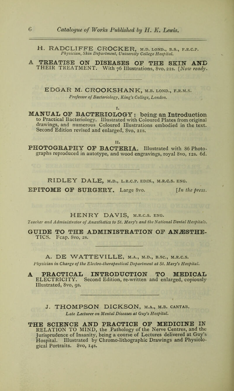 H. RADCLIFFE CROCKER, m.d. lond., b.s., f.r.c.p. Physician, Skin Department, University College Hospital. A TREATISE OK DISEASES OF THE SKOT AND THEIR TREATMENT. With 76 Illustrations, 8vo, 21s. {Now ready. EDGAR M. CROOKSHANK, m.b. lond., f.r.m.s. Professor of Bacteriology, King's College, London. I. MANUAL OF BACTERIOLOGY : being an Introduction to Practical Bacteriology. Illustrated with Coloured Plates from original drawings, and numerous Coloured Illustrations embodied in the text. Second Edition revised and enlarged, 8vo, 21s. 11. PHOTOGRAPHY OF BACTERIA. Illustrated with 86 Photo- graphs reproduced in autotype, and wood engravings, royal 8vo, 12s. 6d. RIDLEY DALE, m.d., l.r.c.p. edin., m.r.c.s. eng. EPITOME OF SURGERY. Large 8vo. [In the press. HENRY DAVIS, m.r.c.s. eng. Teacher and Administrator of Ancesthetics to St. Mary's and the National Dental Hospitals. GUIDE TO THE ADMINISTRATION OF ANAESTHE- TICS. Fcap. 8vo, 2s. A. DE WATTEVILLE, m.a., m.d., b.sc., m.r.c.s. Physician in Charge of the Electro-therapeutical Department at St. Mary's Hospital. A PRACTICAL INTRODUCTION TO MEDICAL ELECTRICITY. Second Edition, re-written and enlarged, copiously Illustrated, 8vo, gs. J. THOMPSON DICKSON, m.a., m.b. cantab. Late Lecturer on Mental Diseases at Guy's Hospital. THE SCIENCE AND PRACTICE OF MEDICINE IN RELATION TO MIND, the Pathology of the Nerve Centres, and the Jurisprudence of Insanity, being a course of Lectures delivered at Guy’s Hospital. Illustrated by Chromo-lithographic Drawings and Physiolo- gical Portraits. 8vo, 14s.