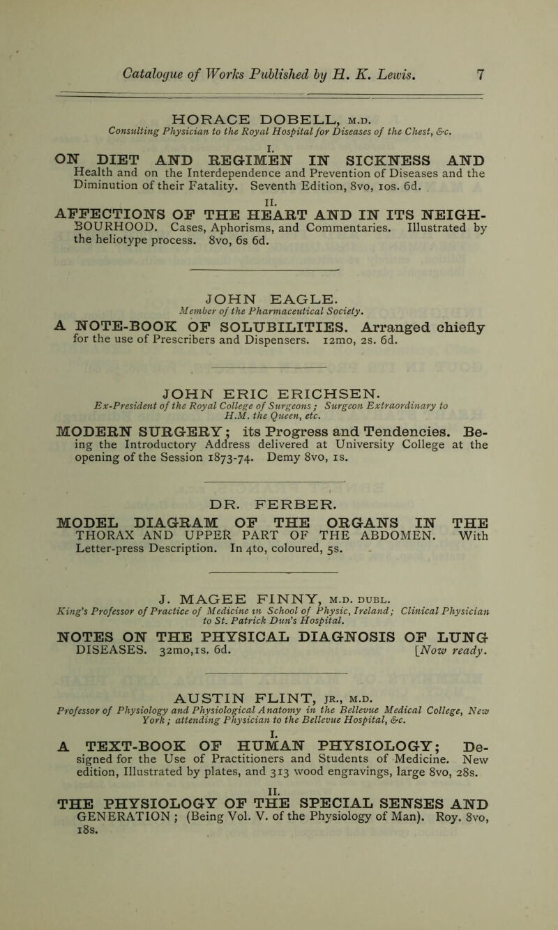 HORACE DOBELL, m.d. Consulting Physician to the Royal Hospital for Diseases of the Chest, &c. ON DIET AND REGIMEN IN SICKNESS AND Health and on the Interdependence and Prevention of Diseases and the Diminution of their Fatality. Seventh Edition, 8vo, ios. 6d. II. AFFECTIONS OF THE HEART AND IN ITS NEIGH- BOURHOOD. Cases, Aphorisms, and Commentaries. Illustrated by the heliotype process. 8vo, 6s 6d. JOHN EAGLE. Member of the Pharmaceutical Society. A NOTE-BOOK OF SOLUBILITIES. Arranged chiefly for the use of Prescribers and Dispensers. i2mo, 2s. 6d. JOHN ERIC ERICHSEN. Ex-President of the Royal College of Surgeons ; Surgeon Extraordinary to H.M. the Queen, etc. MODERN SURGERY; its Progress and Tendencies. Be- ing the Introductory Address delivered at University College at the opening of the Session 1873-74. Demy 8vo, is. DR. FERBER. MODEL DIAGRAM OF THE ORGANS IN THE THORAX AND UPPER PART OF THE ABDOMEN. With Letter-press Description. In 4U), coloured, 5s. J. MAGEE FINNY, m.d. duel. King's Professor of Practice of Medicine in School of Physic, Ireland; Clinical Physician to St. Patrick Dun's Hospital. NOTES ON THE PHYSICAL DIAGNOSIS OF LUNG DISEASES. 32010,is. 6d. [Now ready. AUSTIN FLINT, jr., m.d. Professor of Physiology and Physiological Anatomy in the Bellevue Medical College, New York; attending Physician to the Bellevue Hospital, &c. I. A TEXT-BOOK OF HUMAN PHYSIOLOGY; De- signed for the Use of Practitioners and Students of Medicine. New edition, Illustrated by plates, and 313 wood engravings, large 8vo, 28s. II. THE PHYSIOLOGY OF THE SPECIAL SENSES AND GENERATION ; (Being Vol. V. of the Physiology of Man). Roy. 8vo, 18s.