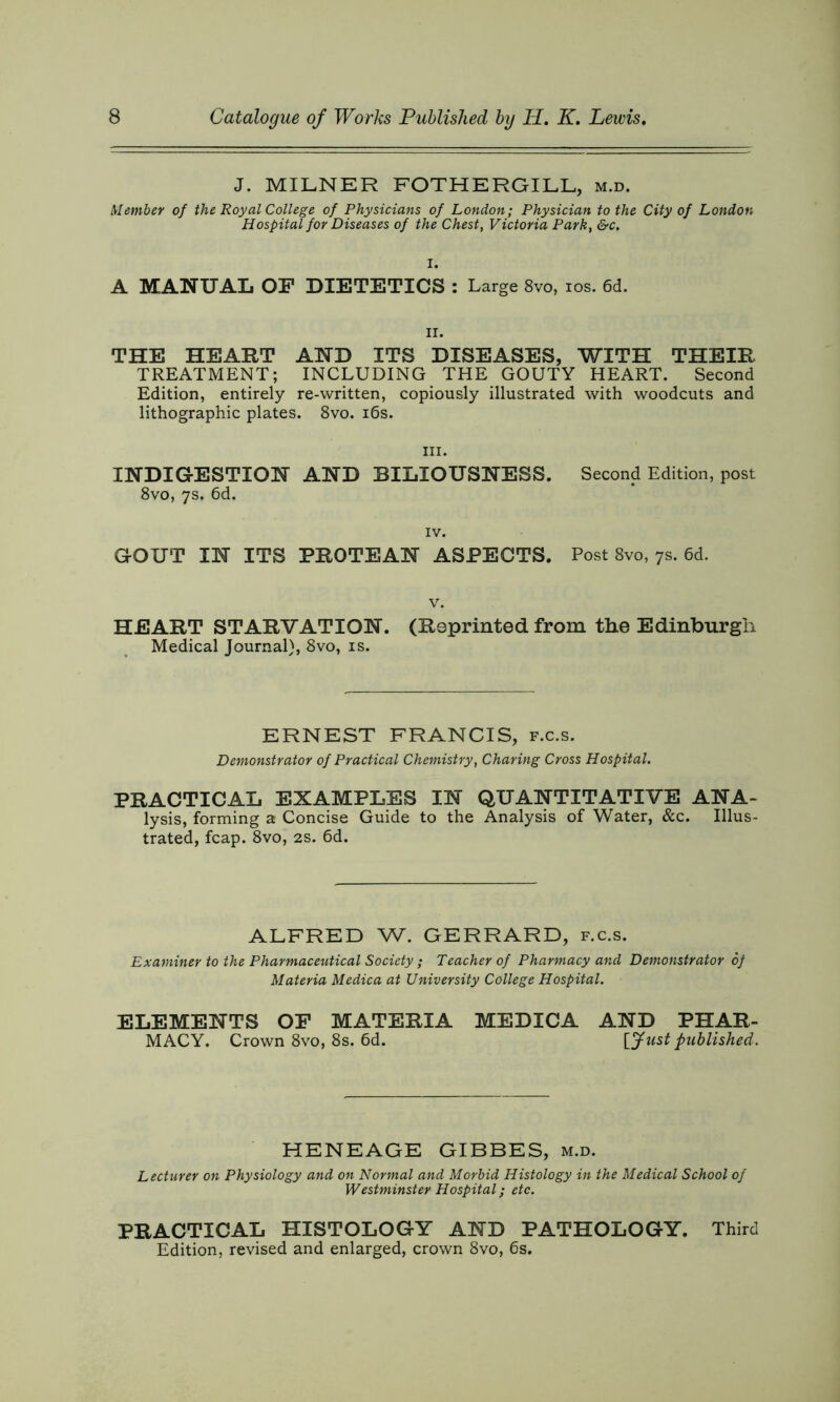 J. MILNER FOTHERGILL, m.d. Member of the Royal College of Physicians of London; Physician to the City of London Hospital for Diseases of the Chest, Victoria Park, &c. I. A MANUAL OP DIETETICS : Large 8vo, ios. 6d. ii. THE HEART AND ITS DISEASES, WITH THEIR TREATMENT; INCLUDING THE GOUTY HEART. Second Edition, entirely re-written, copiously illustrated with woodcuts and lithographic plates. 8vo. 16s. hi. INDIGESTION AND BILIOUSNESS. Second Edition, post 8vo, 7s. 6d. IV. GOUT IN ITS PROTEAN ASPECTS. Post 8vo, 7s. 6d. v. HEART STARVATION. (Reprinted from the Edinburgh Medical Journal), 8vo, is. ERNEST FRANCIS, f.c.s. Demonstrator of Practical Chemistry, Charing Cross Hospital. PRACTICAL EXAMPLES IN QUANTITATIVE ANA- lysis, forming a Concise Guide to the Analysis of Water, &c. Illus- trated, fcap. 8vo, 2S. 6d. ALFRED W. GERRARD, f.c.s. Examiner to the Pharmaceutical Society ; Teacher of Pharmacy and Demonstrator 6f Materia Medica at University College Hospital. ELEMENTS OP MATERIA MEDICA AND PHAR- MACY. Crown 8vo, 8s. 6d. [fust published. HENEAGE GIBBES, m.d. Lecturer on Physiology and on Normal and Morbid Histology in the Medical School of Westminster Hospital; etc. PRACTICAL HISTOLOGY AND PATHOLOGY. Third Edition, revised and enlarged, crown 8vo, 6s.