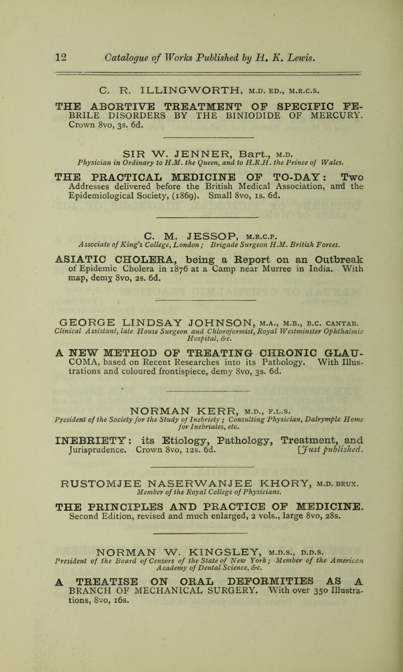 C. R. ILLINGWORTH, m.d. ed, m.r.c.s. THE ABORTIVE TREATMENT OF SPECIFIC FE- BRILE DISORDERS BY THE BINIODIDE OF MERCURY. Crown 8vo, 3s. 6d. SIR W. JENNER, Bart., m.d. Physician in Ordinary to H.M. the Queen, and to H.R.H. the Prince oj Wales. THE PRACTICAL MEDICINE OF TO-DAY: Two Addresses delivered before the British Medical Association, and the Epidemiological Society, (1869). Small 8vo, is. 6d. C. M. JESSOP, m.r.c.p. Associate of King's College, London; Brigade Surgeon H.M. British Forces. ASIATIC CHOLERA, being a Report on an Outbreak of Epidemic Cholera in 1876 at a Camp near Murree in India. With map, demy 8vo, 2s. 6d. GEORGE LINDSAY JOHNSON, m.a., m.b., b.c. cantab. Clinical Assistant, late House Surgeon and Chloroformist, Royal Westminster Ophthalmic Hospital, &c. A NEW METHOD OF TREATING CHRONIC GLAU- COMA, based on Recent Researches into its Pathology. With Illus- trations and coloured frontispiece, demy 8vo, 3s. 6d. NORMAN KERR, m.d., f.l.s. President of the Society for the Study of Inebriety ; Consulting Physician, Dalrymple Home for Inebriates, etc. INEBRIETY: its Etiology, Pathology, Treatment, and Jurisprudence. Crown 8vo, 12s. 6d. [Just published. RUSTOMJEE NASERWANJEE KHORY, m.d. brux. Member of the Royal College of Physicians. THE PRINCIPLES AND PRACTICE OF MEDICINE. Second Edition, revised and much enlarged, 2 vols., large 8vo, 28s. NORMAN W. KINGSLEY, m.d.s., d.d.s. President of the Board of Censors of the State of New York; Member of the American Academy of Dental Science, &c. A TREATISE ON ORAL DEFORMITIES AS A BRANCH OF MECHANICAL SURGERY. With over 350 Illustra- tions, 8vo, 16s.