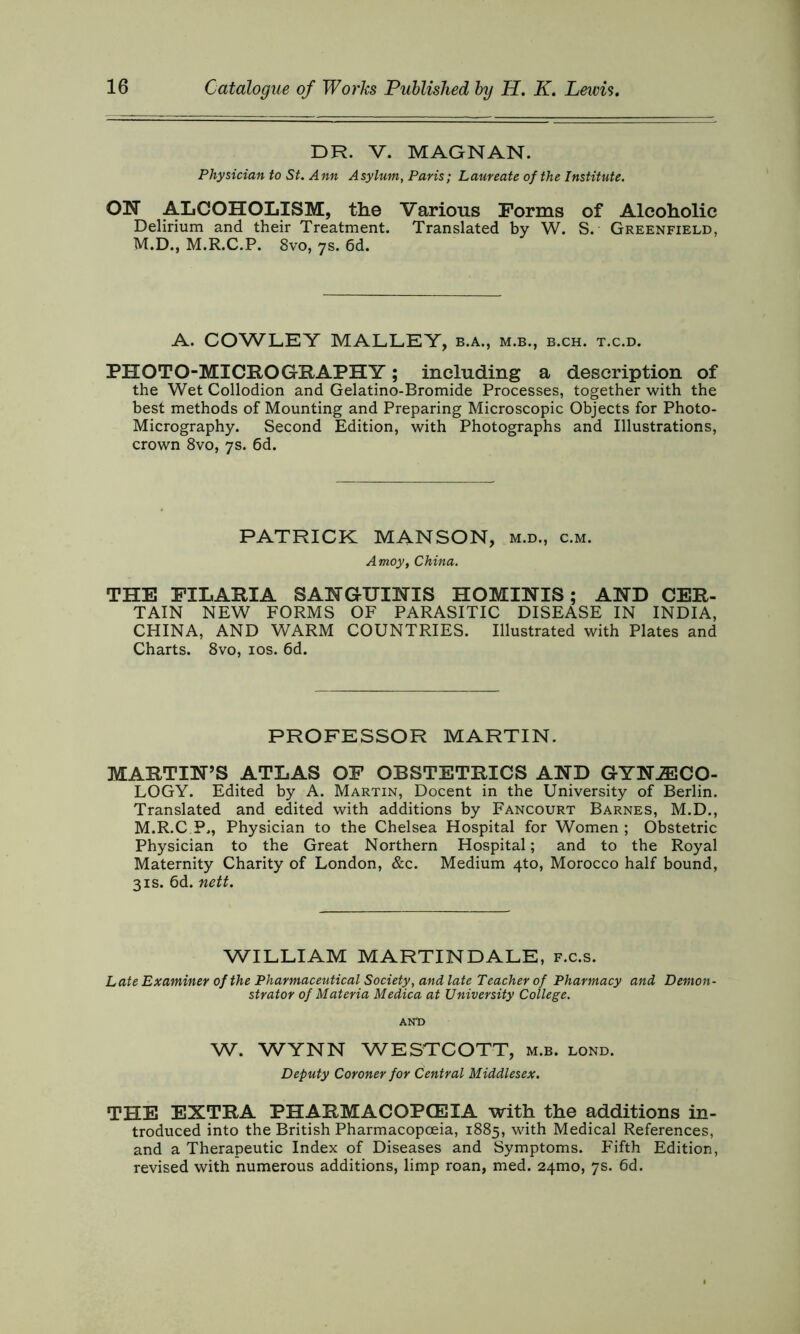 DR. V. MAGNAN. Physician to St. Ann Asylum, Paris; Laureate of the Institute. ON ALCOHOLISM, the Various Forms of Alcoholic Delirium and their Treatment. Translated by W. S. Greenfield, M.D., M.R.C.P. 8vo, 7s. 6d. A. COWLEY MALLEY, b.a., m.b., b.ch. t.c.d. PHOTO-MICRO GRAPH Y; including a description of the Wet Collodion and Gelatino-Bromide Processes, together with the best methods of Mounting and Preparing Microscopic Objects for Photo- Micrography. Second Edition, with Photographs and Illustrations, crown 8vo, 7s. 6d. PATRICK MANSON, m.d., c.m. Amoy, China. THE FILARIA SANGUINIS HOMINIS; AND CER- TAIN NEW FORMS OF PARASITIC DISEASE IN INDIA, CHINA, AND WARM COUNTRIES. Illustrated with Plates and Charts. 8vo, 10s. 6d. PROFESSOR MARTIN. MARTIN’S ATLAS OF OBSTETRICS AND GYNAECO- LOGY. Edited by A. Martin, Docent in the University of Berlin. Translated and edited with additions by Fancourt Barnes, M.D., M.R.C P,, Physician to the Chelsea Hospital for Women ; Obstetric Physician to the Great Northern Hospital; and to the Royal Maternity Charity of London, &c. Medium 4to, Morocco half bound, 31s. 6d. nett. WILLIAM MARTINDALE, f.c.s. Late Examiner of the Pharmaceutical Society, and late Teacher of Pharmacy and Demon- strator of Materia Medica at University College. AND W. WYNN WESTCOTT, m.b. lond. Deputy Coroner for Central Middlesex. THE EXTRA PHARMACOPOEIA with the additions in- troduced into the British Pharmacopoeia, 1885, with Medical References, and a Therapeutic Index of Diseases and Symptoms. Fifth Edition, revised with numerous additions, limp roan, med. 24mo, 7s. 6d.