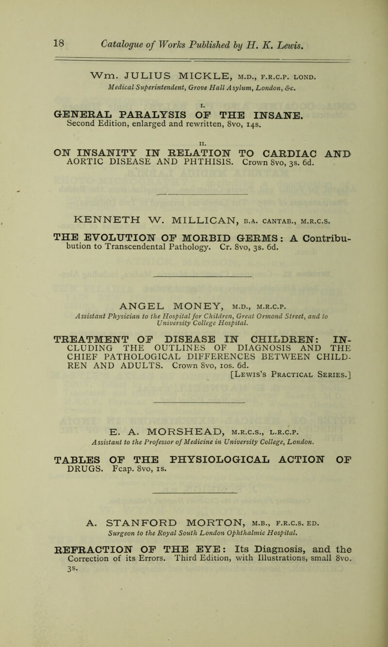 Wm. JULIUS MICKLE, m.d., f.r.c.p. lond. Medical Superintendent, Grove Hall Asylum, London, &c. i. GENERAL PARALYSIS OF THE INSANE. Second Edition, enlarged and rewritten, 8vo, 14s. 11. ON INSANITY IN RELATION TO CARDIAC AND AORTIC DISEASE AND PHTHISIS. Crown 8vo, 3s. 6d. KENNETH W. MILLICAN, b.a. cantab., m.r.c.s. THE EVOLUTION OF MORBID GERMS: A Contribu- bution to Transcendental Pathology. Cr. 8vo, 3s. 6d. ANGEL MONEY, m.d., m.r.c.p. Assistant Physician to the Hospital for Children, Great Ormond Street, and to University College Hospital. TREATMENT OF DISEASE IN CHILDREN: IN- CLUDING THE OUTLINES OF DIAGNOSIS AND THE CHIEF PATHOLOGICAL DIFFERENCES BETWEEN CHILD- REN AND ADULTS. Crown 8vo, 10s. 6d. [Lewis’s Practical Series.] E. A. MORSHEAD, m.r.c.s., l.r.c.p. Assistant to the Professor of Medicine in University College, London. TABLES OF THE PHYSIOLOGICAL ACTION OF DRUGS. Fcap. 8vo, is. A. STANFORD MORTON, m.b., f.r.c.s. ed. Surgeon to the Royal South London Ophthalmic Hospital. REFRACTION OF THE EYE: Its Diagnosis, and the Correction of its Errors. Third Edition, with Illustrations, small 8vo. 3S.