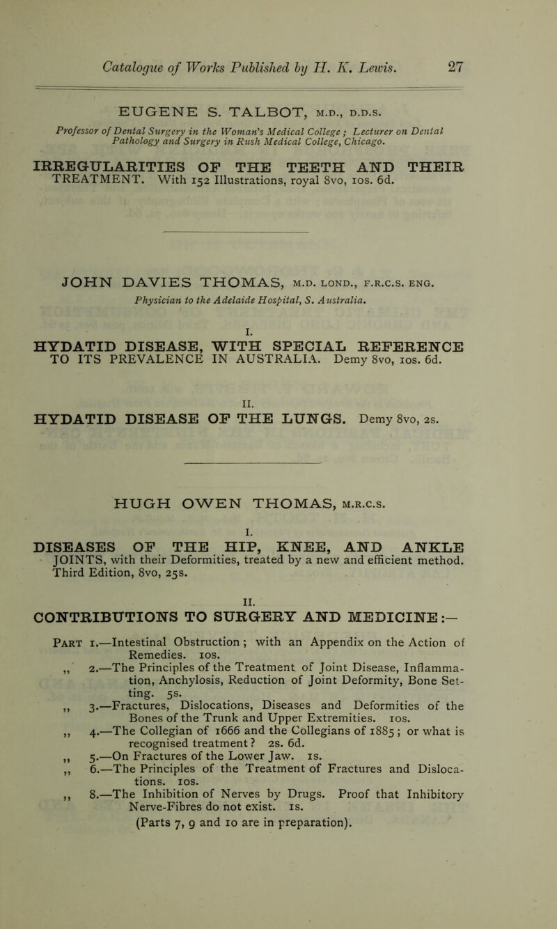 EUGENE S. TALBOT, m.d., d.d.s. Professor of Dental Surgery in the Woman's Medical College ; Lecturer on Dental Pathology and Surgery in Rush Medical College, Chicago. IRREGULARITIES OF THE TEETH AND THEIR TREATMENT. With 152 Illustrations, royal 8vo, 10s. 6d. JOHN DAVIES THOMAS, m.d. lond., f.r.c.s. eng. Physician to the Adelaide Hospital, S. Australia. I. HYDATID DISEASE, WITH SPECIAL REFERENCE TO ITS PREVALENCE IN AUSTRALIA. Demy 8vo, 10s. 6d. II. HYDATID DISEASE OF THE LUNGS. Demy 8vo, 2s. HUGH OWEN THOMAS, m.r.c.s. 1. DISEASES OF THE HIP, KNEE, AND ANKLE JOINTS, with their Deformities, treated by a new and efficient method. Third Edition, 8vo, 25s. II. CONTRIBUTIONS TO SURGERY AND MEDICINE Part i.—Intestinal Obstruction ; with an Appendix on the Action of Remedies. 10s. 2.—The Principles of the Treatment of Joint Disease, Inflamma- tion, Anchylosis, Reduction of Joint Deformity, Bone Set- ting. 5s. „ 3.—Fractures, Dislocations, Diseases and Deformities of the Bones of the Trunk and Upper Extremities. 10s. ,, 4.—The Collegian of 1666 and the Collegians of 1885 ; or what is recognised treatment ? 2s. 6d. „ 5.—On Fractures of the Lower Jaw. is. ,, 6.—The Principles of the Treatment of Fractures and Disloca- tions. ios. ,, 8.—The Inhibition of Nerves by Drugs. Proof that Inhibitory Nerve-Fibres do not exist, is. (Parts 7, 9 and 10 are in preparation).
