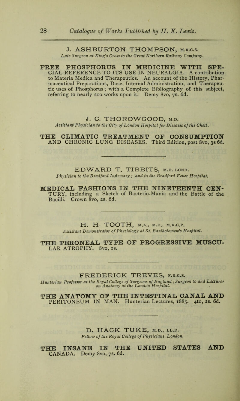 J. ASHBURTON THOMPSON, m.r.c.s. Late Surgeon at King's Cross to the Great Northern Railway Company. FREE PHOSPHORUS IN MEDICINE WITH SPE- CIAL REFERENCE TO ITS USE IN NEURALGIA. A contribution to Materia Medica and Therapeutics. An account of the History, Phar- maceutical Preparations, Dose, Internal Administration, and Therapeu- tic uses of Phosphorus; with a Complete Bibliography of this subject, referring to nearly 200 works upon it. Demy 8vo, 7s. 6d. J. C. THOROWGOOD, m.d. Assistant Physician to the City of London Hospital for Diseases of the Chest. THE CLIMATIC TREATMENT OF CONSUMPTION AND CHRONIC LUNG DISEASES. Third Edition, post 8vo, 3s 6d. EDWARD T. TIBBITS, m.d. lönd. Physician to the Bradford Infirmary ; and to the Bradford Fever Hospital. MEDICAL FASHIONS IN THE NINETEENTH CEN- TURY, including a Sketch of Bacterio-Mania and the Battle of the Bacilli. Crown 8vo, 2s. 6d. H. H. TOOTH, M.A., M.D., M.R.C.P. Assistant Demonstrator of Physiology at St. Bartholomew's Hospital. THE PERONEAL TYPE OF PROGRESSIVE MUSCU- LAR ATROPHY. 8vo, is. FREDERICK TREVES, f.r.c.s. Hunterian Professor at the Royal College of Surgeons of England; Surgeon to and Lecturer on Anatomy at the London Hospital. THE ANATOMY OF THE INTESTINAL CANAL AND PERITONEUM IN MAN. Hunterian Lectures, 1885. 4to, 2s. 6d. D. HACK TUKE, m.d., ll.d. Fellow of the Royal College of Physicians, London. THE INSANE IN THE UNITED STATES AND CANADA. Demy 8vo, 7s. 6d.