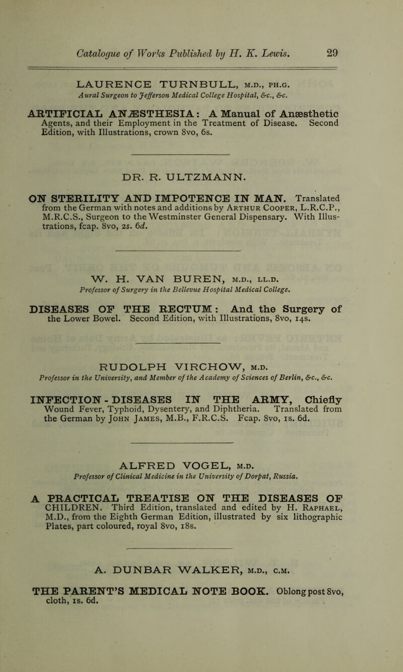 LAURENCE TURNBULL, m.d., ph.g. Aural Surgeon to Jefferson Medical College Hospital, &c., &c. ARTIFICIAL ANESTHESIA: A Manual of Anesthetic Agents, and their Employment in the Treatment of Disease. Second Edition, with Illustrations, crown 8vo, 6s. DR. R. ULTZMANN. ON STERILITY AND IMPOTENCE IN MAN. Translated from the German with notes and additions by Arthur Cooper, L.R.C.P., M.R.C.S., Surgeon to the Westminster General Dispensary. With Illus- trations, fcap. 8vo, 25. 6d. W. H. VAN BUREN, m.d., ll.d. Professor of Surgery in the Bellevue Hospital Medical College. DISEASES OF THE RECTUM: And the Surgery of the Lower Bowel. Second Edition, with Illustrations, 8vo, 14s. RUDOLPH VIRCHOW, m.d. Professor in the University, and Member of the Academy of Sciences of Berlin, &c., &c. INFECTION - DISEASES IN THE ARMY, Chiefly Wound Fever, Typhoid, Dysentery, and Diphtheria. Translated from the German by John James, M.B., F.R.C.S. Fcap. 8vo, is. 6d. ALFRED VOGEL, m.d. Professor of Clinical Medicine in the University of Dorpat, Russia. A PRACTICAL TREATISE ON THE DISEASES OF CHILDREN. Third Edition, translated and edited by H. Raphael, M.D., from the Eighth German Edition, illustrated by six lithographic Plates, part coloured, royal 8vo, 18s. A. DUNBAR WALKER, m.d., c.m. THE PARENT’S MEDICAL NOTE BOOK. Oblong post 8vo, cloth, is. 6d.