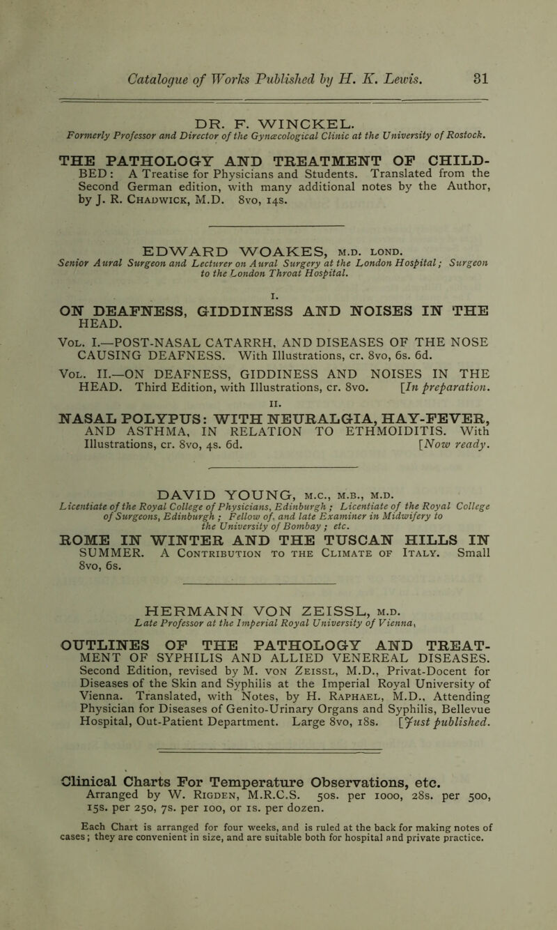 DR. F. WINCKEL Formerly Professor and Director of the Gyncecological Clinic at the University of Rostock. THE PATHOLOGY AND TREATMENT OF CHILD- BED: A Treatise for Physicians and Students. Translated from the Second German edition, with many additional notes by the Author, by J. R. Chadwick, M.D. 8vo, 14s. EDWARD WOAKES, m.d. lond. Senior Aural Surgeon and Lecturer on Aural Surgery at the London Hospital; Surgeon to the London Throat Hospital. ON DEAFNESS, GIDDINESS AND NOISES IN THE HEAD. Vol. I.—POST-NASAL CATARRH, AND DISEASES OF THE NOSE CAUSING DEAFNESS. With Illustrations, cr. 8vo, 6s. 6d. Vol. II.—ON DEAFNESS, GIDDINESS AND NOISES IN THE HEAD. Third Edition, with Illustrations, cr. 8vo. [In preparation. 11. NASAL POLYPUS: WITH NEURALGIA, HAY-FEVER, AND ASTHMA, IN RELATION TO ETHMOIDITIS. With Illustrations, cr. 8vo, 4s. 6d. [Now ready. DAVID YOUNG, m.c., m.b., m.d. Licentiate of the Royal College of Physicians, Edinburgh ; Licentiate of the Royal College of Surgeons, Edinburgh ; Fellow of, and late Examiner in Midwifery to the University of Bombay ; etc. ROME IN WINTER AND THE TUSCAN HILLS IN SUMMER. A Contribution to the Climate of Italy. Small 8vo, 6s. HERMANN VON ZEISSL, m.d. Late Professor at the Imperial Royal University of Vienna, OUTLINES OF THE PATHOLOGY AND TREAT- MENT OF SYPHILIS AND ALLIED VENEREAL DISEASES. Second Edition, revised by M. von Zeissl, M.D., Privat-Docent for Diseases of the Skin and Syphilis at the Imperial Royal University of Vienna. Translated, with Notes, by H. Raphael, M.D., Attending Physician for Diseases of Genito-Urinary Organs and Syphilis, Bellevue Hospital, Out-Patient Department. Large 8vo, 18s. [Just published. Clinical Charts For Temperature Observations, etc. Arranged by W. Rigden, M.R.C.S. 50s. per 1000, 28s. per 500, 15s. per 250, 7s. per 100, or is. per dozen. Each Chart is arranged for four weeks, and is ruled at the back for making notes of cases; they are convenient in size, and are suitable both for hospital and private practice.