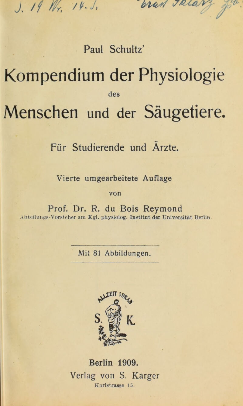 ivUtA/ *7' J, // Wr, ■/*-/ Paul Schultz’ Kompendium der Physiologie des Menschen und der Säugetiere. Für Studierende und Ärzte. Vierte umgearbeitete Auflage von Prof. Dr. R. du Bois Reymond Abteilungs-Vorsteher am Kgl. physiolog. Institut der Universität Berlin Mit 81 Abbildungen. Berlin 1909. Verlag von S. Karger Karlst.raase 15.