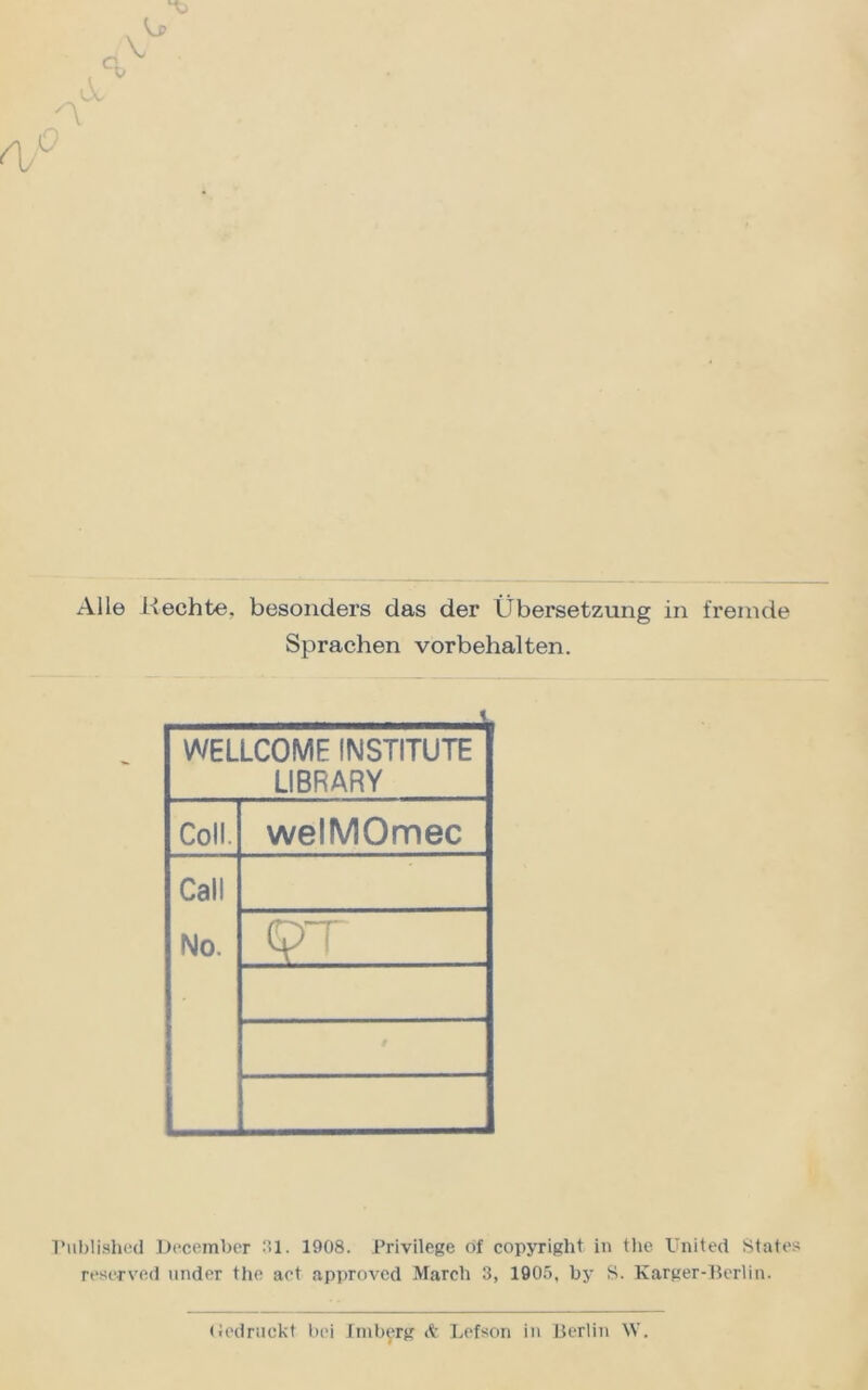 Alle Hechte, besonders das der Übersetzung in fremde Sprachen Vorbehalten. WELLCOME INSTITUTE LIBRARY Coli. welMOmec Call No. T’ublished December 31. 1908. Privilege of Copyright in the United States reserved under the aet approved March 3, 1905, by S. Karger-Berlin. (Jedruckt bei Jrnberg <fc Lefson in Berlin W.