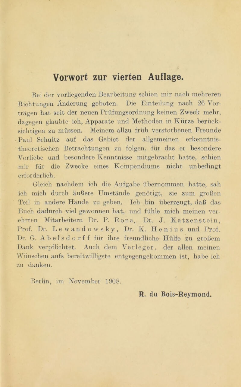 Vorwort zur vierten Auflage Bei der vorliegenden Bearbeitung schien mir nach mehreren Richtungen Änderung geboten. Die Einteilung nach 26 Vor- trägen hat seit der neuen Prüfungsordnung keinen Zweck mehr, dagegen glaubte ich, Apparate und Methoden in Kürze berück- sichtigen zu müssen. Meinem allzu früh verstorbenen Freunde Paul Schultz auf das Gebiet der allgemeinen erkenntnis- theoretischen Betrachtungen zu folgen, für das er besondere Vorliebe und besondere Kenntnisse mitgebracht hatte, schien mir für die Zwecke eines Kompendiums nicht unbedingt erforderlich. Gleich nachdem ich die Aufgabe übernommen hatte, sah ich mich durch äußere Umstände genötigt, sie zum großen Teil in andere Hände zu geben. Ich bin überzeugt, daß das Buch dadurch viel gewonnen hat, und fühle mich meinen ver- ehrten Mitarbeitern Dr. P. Bona, Dr. J. Katzenstein, Prof. Dr. Lewandowsky, Dr. K. Henius und Prof. Dr. G. Abelsdorff für ihre freundliche Hülfe zu großem Dank verpflichtet. Auch dem Verleger, der allen meinen Wünschen aufs bereitwilligste entgegengekommen ist, habe ich zu danken. Berlin, im November 1908. R. du Bois-Reymond.