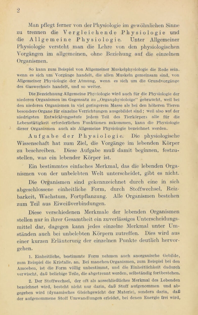 Man pflegt ferner von der Physiologie im gewöhnlichen Sinne zu trennen die Vergleichende Physiologie und die Allgemeine Physiologie. Unter Allgemeiner Physiologie versteht man die Lehre von den physiologischen Vorgängen im allgemeinen, ohne Beziehung auf die einzelnen Organismen. So kann zum Beispiel von Allgemeiner Muskelphysiologie die Rede sein, wenn es sich um Vorgänge handelt, die allen Muskeln gemeinsam sind, von Allgemeiner Physiologie der Atmung, wenn es sich um die Grundvorgänge des Gaswrechsels handelt, und so weiter. Die Bezeichnung Allgemeine Physiologie wird auch für die Physiologie der niederen Organismen im Gegensatz zu „Organphysioloige“ gebraucht, weil bei den niederen Organismen in viel geringerem Masse als bei den höheren Tieren besondere Organe für einzelne Verrichtungen ausgebildet sind; weil also auf der niedrigsten Entwicklungsstufe jedem Teil des Tierkörpers alle für die Lebenstätigkeit erforderlichen Funktionen zukommen, kann die Physiologie dieser Organismen auch als Allgemeine Physiologie bezeichnet werden. Aufgabe der Physiologie. Die physiologische Wissenschaft hat zum Ziel, die Vorgänge im lebenden Körper zu beschreiben. Diese Aufgabe muß damit beginnen, festzu- stellen, was ein lebender Körper ist. Ein bestimmtes einfaches Merkmal, das die lebenden Orga- nismen von der unbelebten Welt unterscheidet, gibt es nicht. Die Organismen sind gekennzeichnet durch eine in sich abgeschlossene einheitliche Form, durch Stoffwechsel, Reiz- barkeit, Wachstum, Fortpflanzung. Alle Organismen bestehen zum Teil aus Eiweißverbindungen. Diese verschiedenen Merkmale der lebenden Organismen stellen nur in ihrer Gesamtheit ein zuverlässiges Unterscheidungs- mittel dar, dagegen kann jedes einzelne Merkmal unter Um- ständen auch bei unbelebten Körpern zutreffen. Dies wird aus einer kurzen Erläuterung der einzelnen Punkte deutlich hervor- gehen. 1. Einheitliche, bestimmte Form nehmen auch anorganische Gebilde, zum Beispiel die Kristalle, an. Bei manchen Organismen, zum Beispiel bei den Amoeben, ist die Form völlig unbestimmt, und die Einheitlichkeit dadurch verwischt, daß beliebige Teile, die abgetrennt werden, selbständig fortbestehen. 2. Der Stoffwechsel, der oft als ausschließliches Merkmal des Lebenden bezeichnet wird, besteht nicht nur darin, daß Stoff aufgenommen und ab- gegeben wird (dynamisches Gleichgewicht der Materie), sondern darin, daß der aufgenommene Stoff Umwandlungen erleidet, bei denen Energie frei wird,