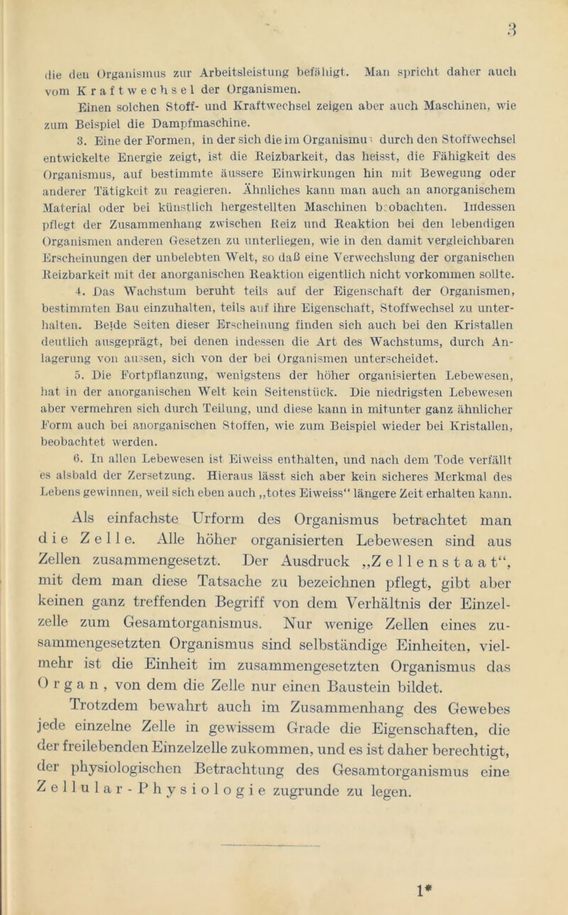 die den Organismus zur Arbeitsleistung befähigt. Man spricht daher auch vom Kraftwechsel der Organismen. Einen solchen Stoff- und Kraftwechsel zeigen aber auch Maschinen, wie zum Beispiel die Dampfmaschine. 3. Eine der Formen, in der sich die im Organismu •• durch den Stoffwechsel entwickelte Energie zeigt, ist die Reizbarkeit, das heisst, die Fähigkeit des Organismus, auf bestimmte äussere Einwirkungen hin mit Bewegung oder anderer Tätigkeit zu reagieren. Ähnliches kann man auch an anorganischem Material oder bei künstlich hergestellten Maschinen b obachten. Indessen pflegt der Zusammenhang zwischen Reiz und Reaktion bei den lebendigen Organismen anderen Gesetzen zu unterliegen, wie in den damit vergleichbaren Erscheinungen der unbelebten Welt, so daß eine Verwechslung der organischen Reizbarkeit mit der anorganischen Reaktion eigentlich nicht Vorkommen sollte. 4. Das Wachstum beruht teils auf der Eigenschaft der Organismen, bestimmten Bau einzuhalten, teils auf ihre Eigenschaft, Stoffwechsel zu unter- halten. Beide Seiten dieser Erscheinung finden sich auch bei den Kristallen deutlich ausgeprägt, bei denen indessen die Art des Wachstums, durch An- lagerung von aussen, sich von der bei Organismen unterscheidet. 5. Die Fortpflanzung, wenigstens der höher organisierten Lebewesen, hat in der anorganischen Welt kein Seitenstück. Die niedrigsten Lebewesen aber vermehren sich durch Teilung, und diese kann in mitunter ganz ähnlicher Form auch bei anorganischen Stoffen, wie zum Beispiel wieder bei Kristallen, beobachtet werden. 6. In allen Lebewesen ist Eiweiss enthalten, und nach dem Tode verfällt es alsbald der Zersetzung. Hieraus lässt sich aber kein sicheres Merkmal des Lebens gewinnen, weil sich eben auch „totes Eiweiss“ längere Zeit erhalten kann. Als einfachste Urform des Organismus betrachtet man die Zelle. Alle höher organisierten Lebewesen sind aus Zellen zusammengesetzt. Der Ausdruck „Zellenstaa t“, mit dem man diese Tatsache zu bezeichnen pflegt, gibt aber keinen ganz treffenden Begriff von dem Verhältnis der Einzel- zelle zum Gesamtorganismus. Nur wenige Zellen eines zu- sammengesetzten Organismus sind selbständige Einheiten, viel- mehr ist die Einheit im zusammengesetzten Organismus das Organ, von dem die Zelle nur einen Baustein bildet. Trotzdem bewahrt auch im Zusammenhang des Gewebes jede einzelne Zelle in gewissem Grade die Eigenschaften, die der freilebenden Einzelzelle zukommen, und es ist daher berechtigt, der physiologischen Betrachtung des Gesamtorganismus eine Zellular -Physiologie zugrunde zu legen. 1*