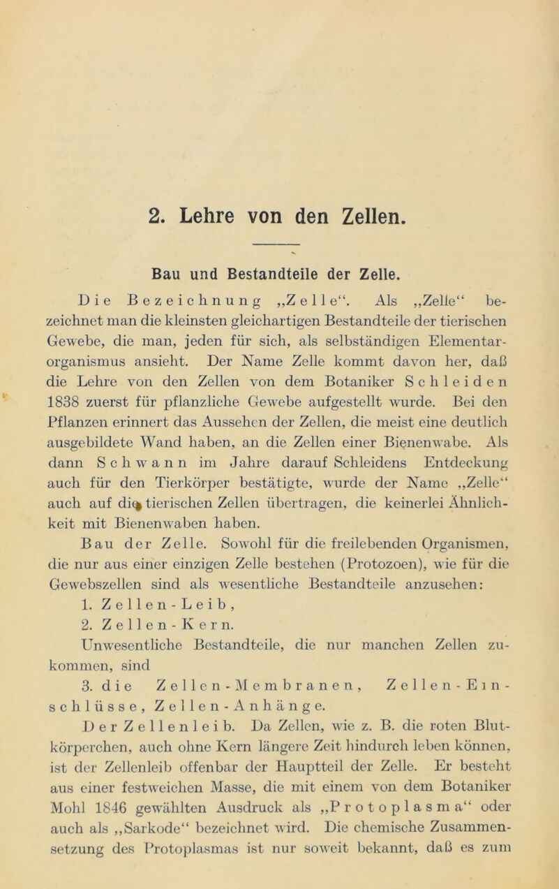 2. Lehre von den Zellen. Bau und Bestandteile der Zelle. Die Bezeichnung „Zell e“. Als „Zelle“ be- zeichnet man die kleinsten gleichartigen Bestandteile der tierischen Gewebe, die man, jeden für sich, als selbständigen Elementar- organismus ansieht. Der Name Zelle kommt davon her, daß die Lehre von den Zellen von dem Botaniker Schleiden 1838 zuerst für pflanzliche Gewebe aufgestellt wurde. Bei den Pflanzen erinnert das Aussehen der Zellen, die meist eine deutlich ausgebildete Wand haben, an die Zellen einer Bienenwabe. Als dann Schwann im Jahre darauf Schleidens Entdeckung auch für den Tierkörper bestätigte, wurde der Name „Zelle“ auch auf di% tierischen Zellen übertragen, die keinerlei Ähnlich- keit mit Bienenwaben haben. Bau der Zelle. Sowohl für die freilebenden Organismen, die nur aus einer einzigen Zelle bestehen (Protozoen), wie für die Gewebszellen sind als wesentliche Bestandteile anzusehen: 1. Zellen- Leib, 2. Zellen -Kern. Unwesentliche Bestandteile, die nur manchen Zellen zu- kommen, sind 3. die Zellen -Membranen, Zellen- Ein- schlüsse, Zellen- An hänge. Der Zellenleib. Da Zellen, wie z. B. die roten Blut- körperchen, auch ohne Kern längere Zeit hindurch leben können, ist der Zellenleib offenbar der Hauptteil der Zelle. Er besteht aus einer festweichen Masse, die mit einem von dem Botaniker Mold 1846 gewählten Ausdruck als „P rotoplasma“ oder auch als „Sarkode“ bezeichnet wird. Die chemische Zusammen- setzung des Protoplasmas ist nur soweit bekannt, daß es zum