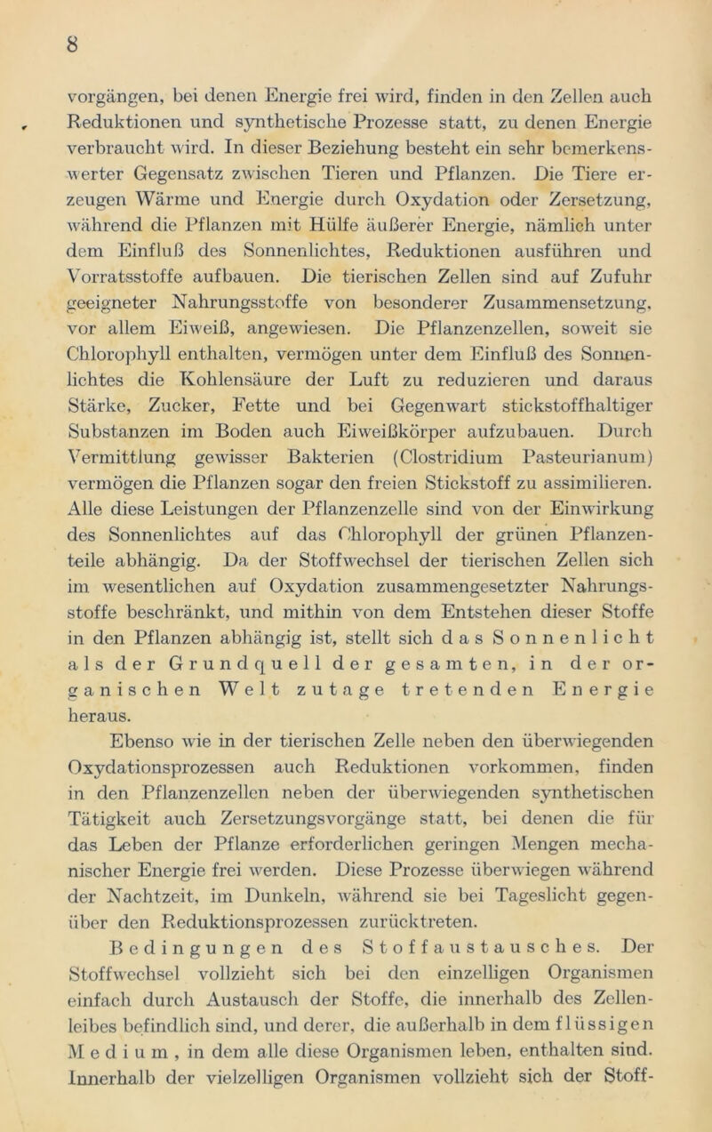 Vorgängen, bei denen Energie frei wird, finden in den Zellen auch Reduktionen und synthetische Prozesse statt, zu denen Energie verbraucht wird. In dieser Beziehung besteht ein sehr bemerkens- werter Gegensatz zwischen Tieren und Pflanzen. Die Tiere er- zeugen Wärme und Energie durch Oxydation oder Zersetzung, während die Pflanzen mit Hülfe äußerer Energie, nämlich unter dem Einfluß des Sonnenlichtes, Reduktionen ausführen und Vorratsstoffe auf bauen. Die tierischen Zellen sind auf Zufuhr geeigneter Nahrungsstoffe von besonderer Zusammensetzung, vor allem Eiweiß, angewiesen. Die Pflanzenzellen, soweit sie Chlorophyll enthalten, vermögen unter dem Einfluß des Sonnen- lichtes die Kohlensäure der Luft zu reduzieren und daraus Stärke, Zucker, Fette und bei Gegenwart stickstoffhaltiger Substanzen im Boden auch Eiweißkörper aufzubauen. Durch Vermittlung gewisser Bakterien (Clostridium Pasteurianum) vermögen die Pflanzen sogar den freien Stickstoff zu assimilieren. Alle diese Leistungen der Pflanzenzelle sind von der Einwirkung des Sonnenlichtes auf das Chlorophyll der grünen Pflanzen- teile abhängig. Da der Stoffwechsel der tierischen Zellen sich im wesentlichen auf Oxydation zusammengesetzter Nahrungs- stoffe beschränkt, und mithin von dem Entstehen dieser Stoffe in den Pflanzen abhängig ist, stellt sich das Sonnenlicht als der Grundquell der gesamten, in der or- ganischen Welt zutage tretenden Energie heraus. Ebenso wie in der tierischen Zelle neben den überwiegenden Oxydationsprozessen auch Reduktionen Vorkommen, finden in den Pflanzenzellen neben der überwiegenden synthetischen Tätigkeit auch Zersetzungsvorgänge statt, bei denen die für das Leben der Pflanze erforderlichen geringen Mengen mecha- nischer Energie frei werden. Diese Prozesse überwiegen während der Nachtzeit, im Dunkeln, während sie bei Tageslicht gegen- über den Reduktionsprozessen zurücktreten. Bedingungen des Stoffaustausches. Der Stoffwechsel vollzieht sich bei den einzelligen Organismen einfach durch Austausch der Stoffe, die innerhalb des Zellen- leibes befindlich sind, und derer, die außerhalb in dem flüssigen M e d i u m , in dem alle diese Organismen leben, enthalten sind. Innerhalb der vielzelligen Organismen vollzieht sich der Stoff-