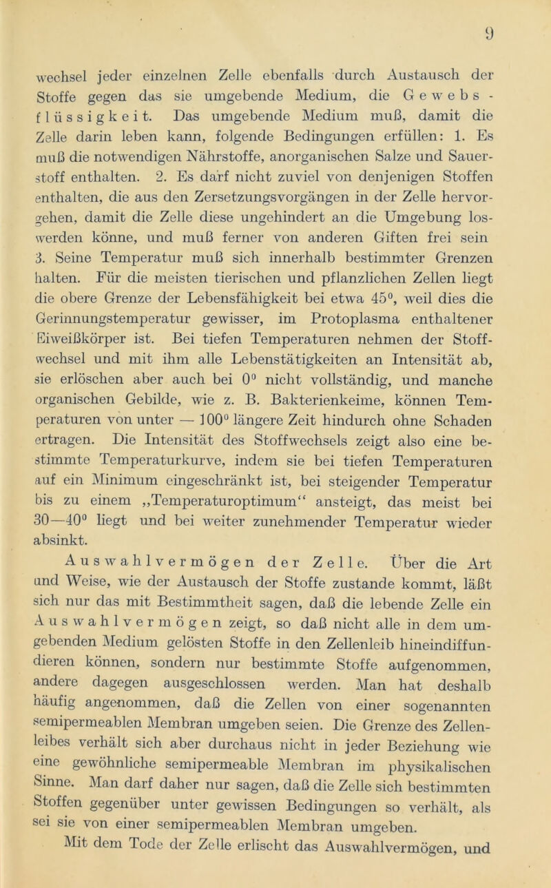 Wechsel jeder einzelnen Zelle ebenfalls durch Austausch der Stoffe gegen das sie umgebende Medium, die G e w e b s - fliissigkeit. Das umgebende Medium muß, damit die Zelle darin leben kann, folgende Bedingungen erfüllen: 1. Es muß die notwendigen Nährstoffe, anorganischen Salze und Sauer- stoff enthalten. 2. Es darf nicht zuviel von denjenigen Stoffen enthalten, die aus den Zersetzungsvorgängen in der Zelle hervor- gehen, damit die Zelle diese ungehindert an die Umgebung los- werden könne, und muß ferner von anderen Giften frei sein 3. Seine Temperatur muß sich innerhalb bestimmter Grenzen halten. Für die meisten tierischen und pflanzlichen Zellen liegt die obere Grenze der Lebensfähigkeit bei etwa 45°, weil dies die Gerinnungstemperatur gewisser, im Protoplasma enthaltener Eiweißkörper ist. Bei tiefen Temperaturen nehmen der Stoff- wechsel und mit ihm alle Lebenstätigkeiten an Intensität ab, sie erlöschen aber auch bei 0° nicht vollständig, und manche organischen Gebilde, wie z. B. Bakterienkeime, können Tem- peraturen von unter — 300° längere Zeit hindurch ohne Schaden ertragen. Die Intensität des Stoffwechsels zeigt also eine be- stimmte Temperaturkurve, indem sie bei tiefen Temperaturen auf ein Minimum eingeschränkt ist, bei steigender Temperatur bis zu einem „Temperaturoptimum“ ansteigt, das meist bei 30—40° liegt und bei weiter zunehmender Temperatur wieder absinkt. Auswahlvermögen der Zelle. Über die Art und Weise, wie der Austausch der Stoffe zustande kommt, läßt sich nur das mit Bestimmtheit sagen, daß die lebende Zelle ein Auswahlvermögen zeigt, so daß nicht alle in dem um- gebenden Medium gelösten Stoffe in den Zellenleib hineindiffun- dieren können, sondern nur bestimmte Stoffe aufgenommen, andere dagegen ausgeschlossen werden. Man hat deshalb näufig angenommen, daß die Zellen von einer sogenannten semipermeablen Membran umgeben seien. Die Grenze des Zellen- leibes verhält sich aber durchaus nicht in jeder Beziehung wie eine gewöhnliche semipermeable Membran im physikalischen Sinne. Man darf daher nur sagen, daß die Zelle sich bestimmten Stoffen gegenüber unter gewissen Bedingungen so verhält, als sei sie von einer semipermeablen Membran umgeben. Mit dem Tode der Zelle erlischt das Auswahlvermögen, und