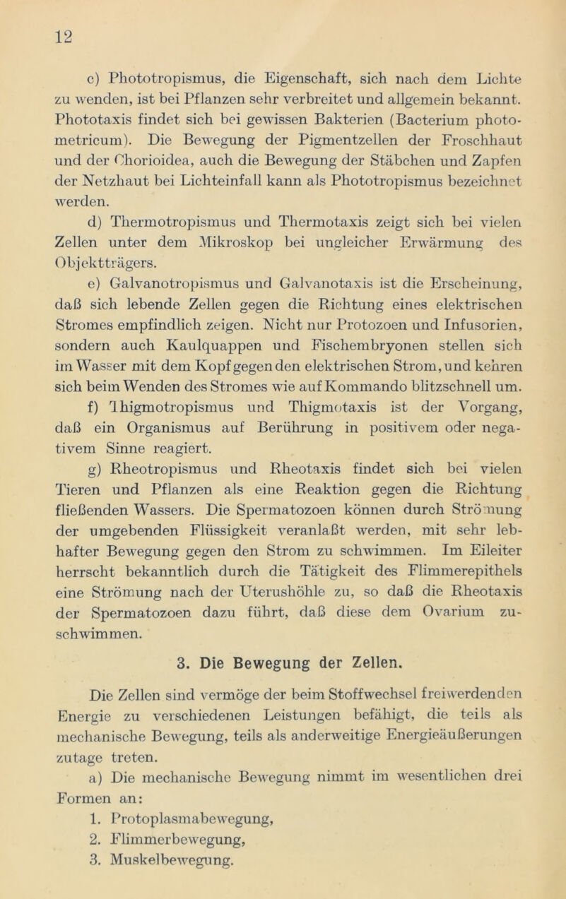 c) Phototropismus, die Eigenschaft, sich nach dem Lichte zu wenden, ist bei Pflanzen sehr verbreitet und allgemein bekannt. Phototaxis findet sich bei gewissen Bakterien (Bacterium photo- metricum). Die Bewegung der Pigmentzellen der Froschhaut und der Chorioidea, auch die Bewegung der Stäbchen und Zapfen der Netzhaut bei Lichteinfall kann als Phototropismus bezeichnet werden. d) Thermotropismus und Thermotaxis zeigt sich bei vielen Zellen unter dem Mikroskop bei ungleicher Erwärmung des Objektträgers. e) Galvanotropismus und Galvanotaxis ist die Erscheinung, daß sich lebende Zellen gegen die Richtung eines elektrischen Stromes empfindlich zeigen. Nicht nur Protozoen und Infusorien, sondern auch Kaulquappen und Fischembryonen stellen sich im Wasser mit dem Kopf gegen den elektrischen Strom,und kehren sich beim Wenden des Stromes wie auf Kommando blitzschnell um. f) Ihigmotropismus und Thigmotaxis ist der Vorgang, daß ein Organismus auf Berührung in positivem oder nega- tivem Sinne reagiert. g) Rheotropismus und Rheotaxis findet sich bei vielen Tieren und Pflanzen als eine Reaktion gegen die Richtung fließenden Wassers. Die Spermatozoen können durch Strömung der umgebenden Flüssigkeit veranlaßt werden, mit sehr leb- hafter Bewegung gegen den Strom zu schwimmen. Im Eileiter herrscht bekanntlich durch die Tätigkeit des Flimmerepithels eine Strömung nach der Uterushöhle zu, so daß die Rheotaxis der Spermatozoen dazu führt, daß diese dem Ovarium zu- schwimmen. 3. Die Bewegung der Zellen. Die Zellen sind vermöge der beim Stoffwechsel frei werdenden Energie zu verschiedenen Leistungen befähigt, die teils als mechanische Bewegung, teils als anderweitige Energieäußerungen zutage treten. a) Die mechanische Bewegung nimmt im wesentlichen drei Formen an: 1. Protoplasmabewegung, 2. Flimmerbewegung, 3. Muskelbewegung.