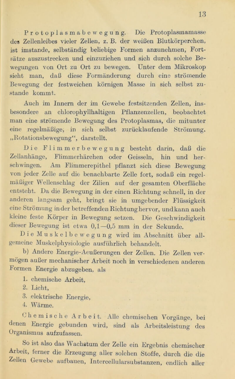 .Protoplasmabewegung. Die Protoplasmamasse des Zellenleibes vieler Zellen, z. ß. der weißen Blutkörperchen, ist imstande, selbständig beliebige Formen anzunehmen, Fort- sätze auszustrecken und einzuziehen und sieh durch solche Be- wegungen von Ort zu Ort zu bewegen. Unter dem Mikroskop sieht man, daß diese Formänderung durch eine strömende Bewegung der festweichen körnigen Masse in sich selbst zu- stande kommt. Auch im Innern der im Gewebe festsitzenden Zellen, ins- besondere an chlorophyllhaltigen Pflanzenzellen, beobachtet man eine strömende Bewegung des Protoplasmas, die mitunter eine regelmäßige, in sich selbst zurücklaufende Strömung, „Rotationsbewegung“, darstellt. Die Flimmerbewegung besteht darin, daß die Zellanhänge, Flimmerhärchen oder Geissein, hin und her- schwingen. Am Flimmerepithel pflanzt sich diese Bewegung von jeder Zelle auf die benachbarte Zelle fort, sodaß ein regel- mäßiger Wellenschlag der Zilien auf der gesamten Oberfläche entsteht. Da die Bewegung in der einen Richtung schnell, in der anderen langsam geht, bringt sie in umgebender Flüssigkeit eine Strömung inder betreffenden Richtung hervor, undkann auch kleine feste Körper in Bewegung setzen. Die Geschwindigkeit dieser Bewegung ist etwa 0,1—0,5 mm in der Sekunde. Die Muskelbewegung wird im Abschnitt über all- gemeine Muskelphysiologie ausführlich behandelt. b) Andere Energie-Aeußerungen der Zellen. Die Zellen ver- mögen außer mechanischer Arbeit noch in verschiedenen anderen Formen Energie abzugeben, als 1. chemische Arbeit, 2. Licht, 3. elektrische Energie, 4. Wärme. Ohemische Arbeit. Alle chemischen Vorgänge, bei denen Energie gebunden wird, sind als Arbeitsleistung des Organismus aufzufassen. So ist also das Wachstum der Zelle ein Ergebnis chemischer Arbeit, ferner die Erzeugung aller solchen Stoffe, durch die die Zellen Gewebe aufbauen, Intercellularsubstanzen, endlich aller