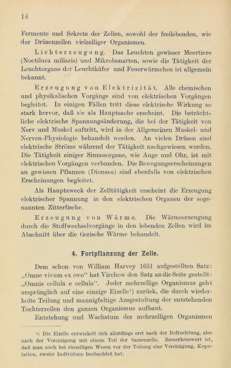 Fermente und Sekrete der Zellen, sowohl der freilebenden, wie der Drüsenzellen vielzelliger Organismen. Lichterzeugung. Das Leuchten gewisser Meertiere (Noctiluca miliaris) und Mikrobenarten, sowie die Tätigkeit der Leuchtorgane der Leuchtkäfer und Feuerwürmchen ist allgemein bekannt. Erzeugung von Elektrizität. Alle chemischen und physikalischen Vorgänge sind von elektrischen Vorgängen begleitet. In einigen Fällen tritt diese elektrische Wirkung so stark hervor, daß sie als Hauptsache erscheint. Die beträcht- liche elektrische Spannungsänderung, die bei der Tätigkeit von Nerv und Muskel auftritt, wird in der Allgemeinen Muskel- und Nerven-Pliysiologie behandelt werden. An vielen Drüsen sind elektrische Ströme während der Tätigkeit nachgewiesen worden. Die Tätigkeit einiger Sinnesorgane, wie Auge und Ohr, ist mit elektrischen Vorgängen verbunden. Die Bewegungserscheinungen an gewissen Pflanzen (Dionaea) sind ebenfalls von elektrischen Erscheinungen begleitet. Als Hauptzweck der Zelltätigkeit erscheint die Erzeugung elektrischer Spannung in den elektrischen Organen der soge- nannten Zitterfische. Erzeugung von Wärme. Die Wärmeerzeugung durch die Stoffwechselvorgänge in den lebenden Zellen wird im Abschnitt über die tierische Wärme behandelt. 4. Fortpflanzung der Zelle. Dem schon von William Harvey 1651 aufgestellten Satz: „Omne vivum ex ovo“ hat Virchow den Satz an die Seite gestellt: „Omnis cellula e cellula“. Jeder mehrzellige Organismus geht ursprünglich auf eine einzige Eizelle1) zurück, die durch wieder- holte Teilung und mannigfaltige Ausgestaltung der entstehenden Tochterzellen den ganzen Organismus aufbaut. Entstehung und Wachstum der mehrzelligen Organismen i) Die Eizelle entwickelt sich allerdings erst nach der Befruchtung, also nach der Vereinigung mit einem Teil der Samenzelle. Bemerkenswert ist, daß man auch bei einzelligen Wesen vor der Teilung eine Vereinigung, Kopu- lation, zweier Individuen beobachtet hat.