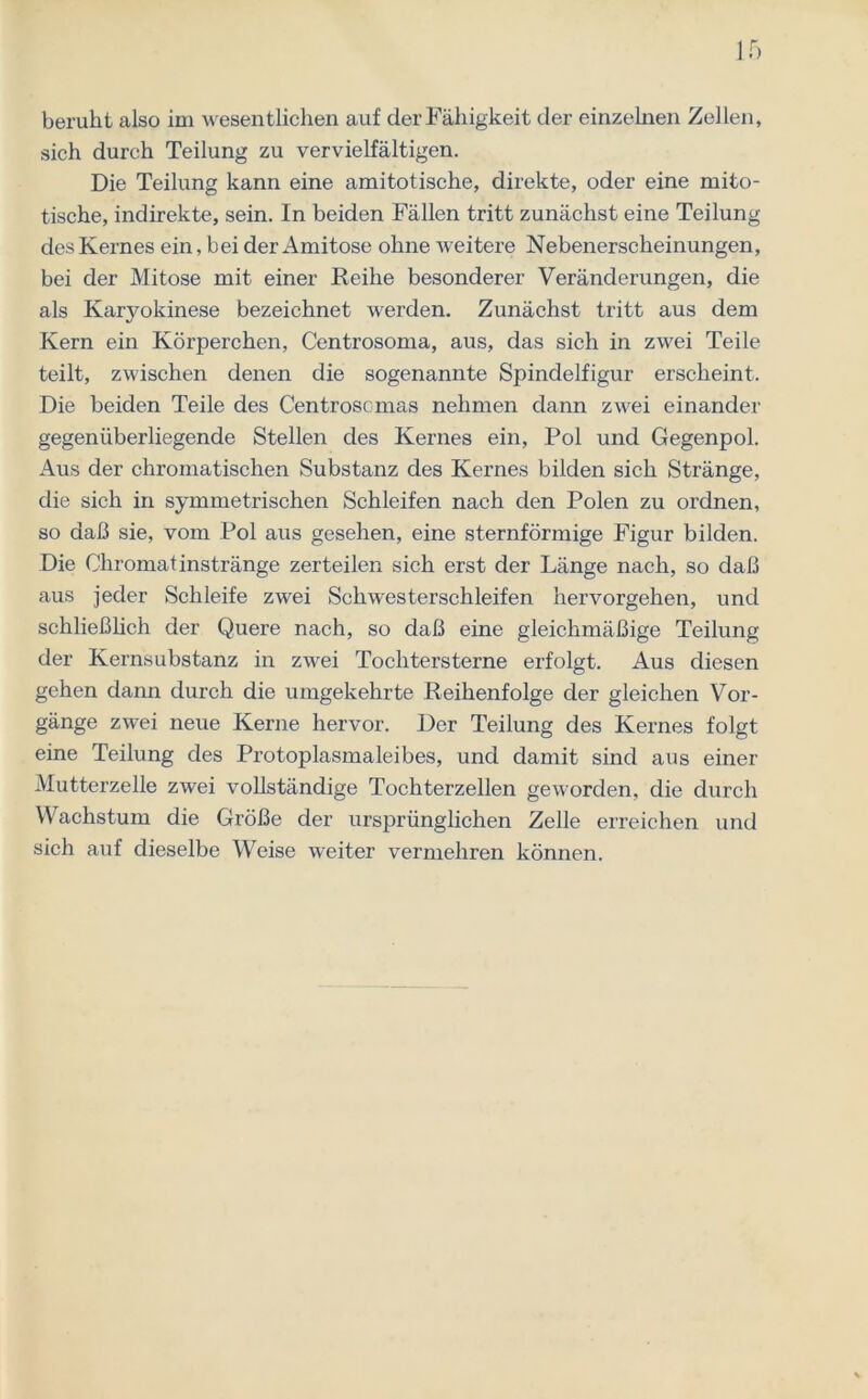 beruht also im wesentlichen auf der Fähigkeit der einzelnen Zellen, sich durch Teilung zu vervielfältigen. Die Teilung kann eine amitotische, direkte, oder eine mito- tische, indirekte, sein. In beiden Fällen tritt zunächst eine Teilung des Kernes ein, bei der Amitose ohne weitere Nebenerscheinungen, bei der Mitose mit einer Reihe besonderer Veränderungen, die als Karyokinese bezeichnet werden. Zunächst tritt aus dem Kern ein Körperchen, Centrosoma, aus, das sich in zwei Teile teilt, zwischen denen die sogenannte Spindelfigur erscheint. Die beiden Teile des Centroscmas nehmen dann zwei einander gegenüberliegende Stellen des Kernes ein, Pol und Gegenpol. Aus der chromatischen Substanz des Kernes bilden sich Stränge, die sich in symmetrischen Schleifen nach den Polen zu ordnen, so daß sie, vom Pol aus gesehen, eine sternförmige Figur bilden. Die Chromat instränge zerteilen sich erst der Länge nach, so daß aus jeder Schleife zwei Schwesterschleifen hervorgehen, und schließlich der Quere nach, so daß eine gleichmäßige Teilung der Kernsubstanz in zwei Tochtersterne erfolgt. Aus diesen gehen dann durch die umgekehrte Reihenfolge der gleichen Vor- gänge zwei neue Kerne hervor. Der Teilung des Kernes folgt eine Teilung des Protoplasmaleibes, und damit sind aus einer Mutterzelle zwei vollständige Tochterzellen geworden, die durch Wachstum die Größe der ursprünglichen Zelle erreichen und sich auf dieselbe Weise weiter vermehren können.