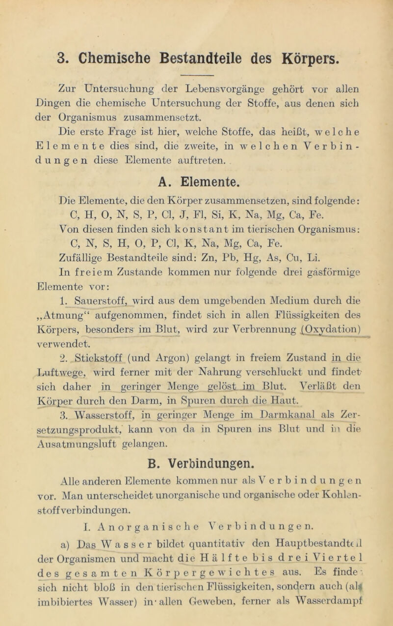 Zur Untersuchung der Lebensvorgänge gehört vor allen Dingen die chemische Untersuchung der Stoffe, aus denen sich der Organismus zusammensetzt. Die erste Frage ist hier, welche Stoffe, das heißt, welche Elemente dies sind, die zweite, in welchen Verbin- dungen diese Elemente auf treten. A. Elemente. Die Elemente, die den Körper zusammensetzen, sind folgende: C, H, 0, N, S, P, CI, J, Fl, Si, K, Na, Mg, Ca, Fe. Von diesen finden sich konstant im tierischen Organismus: C, N, S, H, 0, P, CI, K, Na, Mg, Ca, Fe. Zufällige Bestandteile sind: Zn, Pb, Hg, As, Cu, Li. In freiem Zustande kommen nur folgende drei gasförmige Elemente vor: 1. Sauerstoff, wird aus dem umgebenden Medium durch die ,,Atmung“ aufgenommen, findet sich in allen Flüssigkeiten des Körpers, besonders im Blut, wird zur Verbrennung {Oxydation) verwendet. 2. Stickstoff (und Argon) gelangt in freiem Zustand in die Luftwege, wird ferner mit der Nahrung verschluckt und findet sich daher in geringer Menge gelöst im Blut. Verläßt den Körper durch den Darm, in Spuren durch die Haut. 3. Wasserstoff, in geringer Menge im Darmkanal als Zer- setzungsprodukt, kann von da in Spuren ins Blut und in die Ausatmungsluft gelangen. B. Verbindungen. Alle anderen Elemente kommen nur als Verbindungen vor. Man unterscheidet unorganische und organische oder Kohlen- stoffverbindungen. I. Anorganische Verbindungen. a) Das Wasser bildet quantitativ den Hauptbestandtt il der Organismen und macht die Hälfte bis drei Viertel des gesamten Körpergewichtes aus. Es finde - sich nicht bloß in den tierischen Flüssigkeiten, sondern auch (alif imbibiertes Wasser) in1 allen Geweben, ferner als Wasserdampf