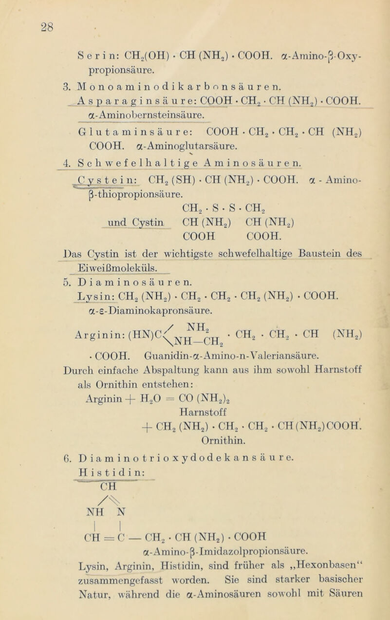 Serin: CH,(OH) • CH (NH,) • COOH. a-Amino-ß-Oxy- propionsäure. 3. Monoaminodikarbonsäuren. Asparaginsäure: COOH • CH, • CH (NH,) • COOH. a-Aminobernsteinsäure. Glutaminsäure: COOH • CH2 • CH2 • CH (NH2) COOH. oc-Aminoglutarsäure. 4. Schwefelhaltige Aminosäuren. _C v s t_e i n: CH2 (SH) • CH (NH,) • COOH. a - Amino- ß-thiopropionsäure. CH, • S • S • C'H, und Cystin CH (NH2) CH (NH2) COOH COOH. Das Cystin ist der wichtigste schwefelhaltige Baustein des Ei wei ßmoleküls. 5. Diaminosäuren. Lysin: CH, (NH,) • CH2 . CH, • CH2 (NH2) • COOH. a-£-Diaminokapronsäure. / NH Arginin: (HN)C^NH • CH2 • CH2 • CH (NH2) • COOH. Guanidin-a-Amino-n-Valeriansäure. Durch einfache Abspaltung kann aus ihm sowohl Harnstoff als Ornithin entstehen: Arginin -f- H,0 = CO (NH2)2 Harnstoff + CH2 (NH2) • CH, • CH, • CH(NH2)COOH! Ornithin. 6. Diaminotrioxydodekansäure. Histidin: CH NH N I I CH = C — CH2 • CH (NH2) • COOH a-Amino-ß-Imidazolpropionsäure. Lysin, Arginin, Histidin, sind früher als ,,Hexonbasen“ zusammengefasst worden. Sie sind starker basischer Natur, während die cc-Aminosäuren sowohl mit Säuren