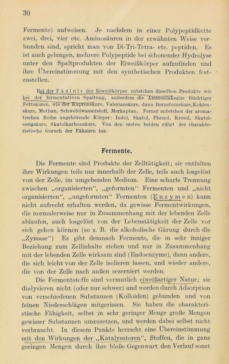 Fermente) aufweisen. Je nachdem in einer Polypeptidkette zwei, drei, vier etc. Aminosäuren in der erwähnten Weise ver- bunden sind, spricht man von Di-Tri-Tetra- etc. peptiden. Es ist auch gelungen, mehrere Polypeptide bei schonender Hydrolyse unter den Spaltprodukten der Eiweißkörper aufzufinden und ihre Übereinstimmung mit den synthetischen Produkten fest- zustellen. Bei der Fäulnis der Eiweißkörper entstehen dieselben Produkte wie bei der fermentativen Spaltung, außerdem die Ammoniaksalze flüchtiger Fettsäuren, wie' der Kapronsäure, Valeriansäure, dann Bernsteinsäure,Kohlen- säure, Methan, Schwefelwasserstoff, Merkaptan. Ferner entstehen der aroma- tischen Reihe angehörende Körper: Indol, Skatol, Phenol, Kresol, Skatol- essigsäure, Skatolkarbonsäure. Von den ersten beiden rührt der charakte- ristische Geruch der Fäkalien her. Fermente. Die Fermente sind Produkte der Zelltätigkeit; sie entfalten ihre Wirkungen teils nur innerhalb der Zelle, teils auch losgelöst von der Zelle, im umgebenden Medium. Eine scharfe Trennung zwischen „organisierten“, „geformten“ Fermenten und „nicht organisierten“, „ungeformten“ Fermenten (gnzy m e n) kann nicht aufrecht erhalten werden, da gewisse Fermentwirkungen, die normalerweise nur in Zusammenhang mit der lebenden Zelle ablaufen, auch losgelöst von der Lebenstätigkeit der Zelle vor sich gehen können (so z. B. die alkoholische Gärung durch die „Zymase“) Es gibt demnach Fermente, die in sehr inniger Beziehung zum Zellinhalte stehen und nur in Zusammenhang mit der lebenden Zelle wirksam sind (Endoenzyme), dann andere, die sich leicht von der Zelle isolieren lassen, und wieder andere, die von der Zelle nach außen sezerniert werden. Die Fermentstcffe sind vermutlich eiweißartiger Natur; sie dialysieren nicht (oder nur schwer) und werden durch Adsorption von verschiedenen Substanzen (Kolloiden) gebunden und von feinen Niederschlägen mitgerissen. Sie haben die charakteri- stische Fähigkeit, selbst in sehr geringer Menge große Mengen gewisser Substanzen umzusetzen, und werden dabei selbst nicht verbraucht. In diesem Punkte herrscht eine Übereinstimmung mit den Wirkungen der „Katalysatoren“, Stoffen, die in ganz geringen Mengen durch ihre bloße Gegenwart den Verlauf sonst