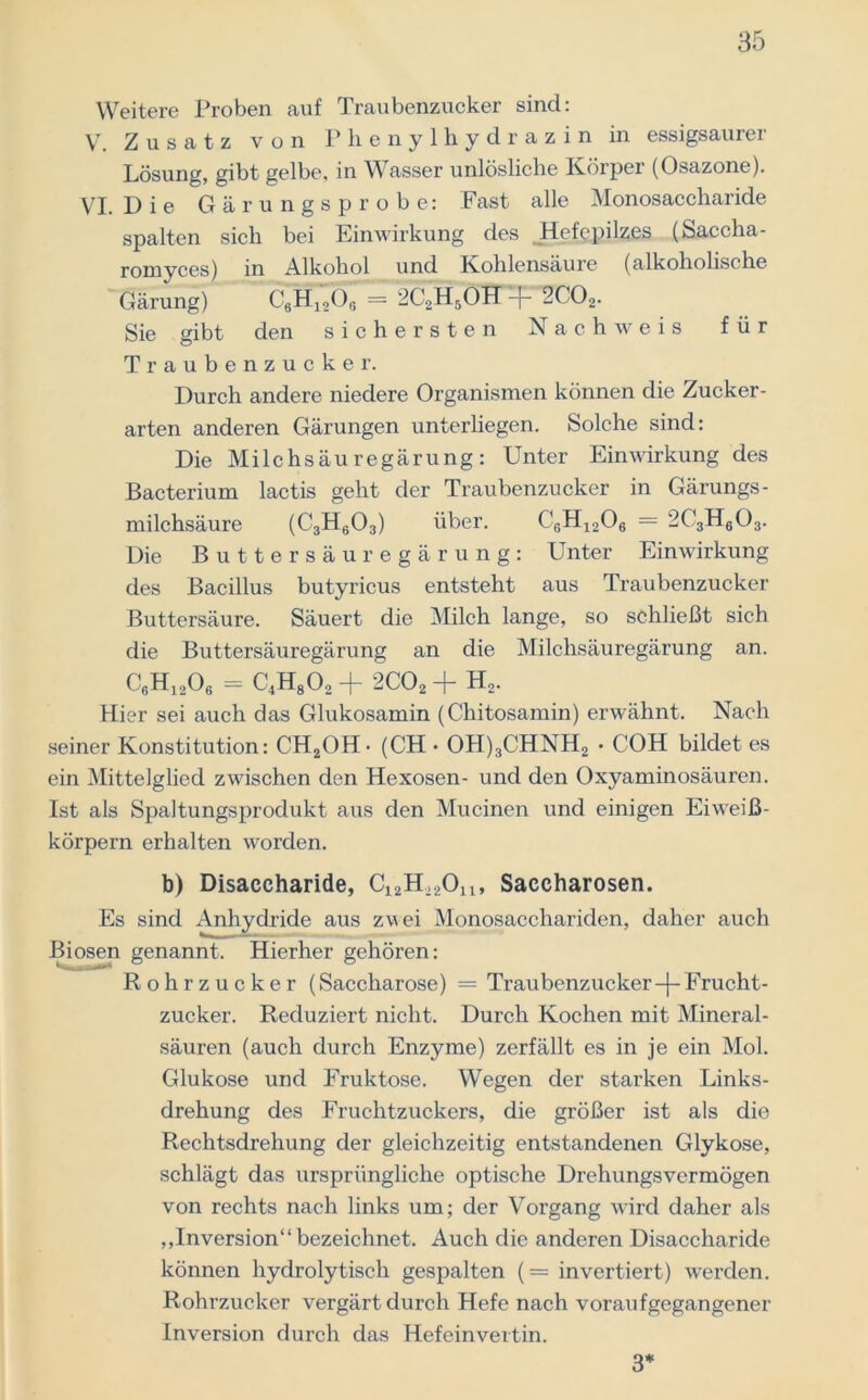 Weitere Proben auf Traubenzucker sind: V. Zusatz von Phenylhydrazin in essigsaurer Lösung, gibt gelbe, in Wasser unlösliche Körper (Osazone). VI. Die Gärungsprobe: Fast alle Monosaccharide spalten sich bei Einwirkung des ,Hefepilzes (Saccha- romyces) in Alkohol und Kohlensäure (alkoholische Gärung) C6H12Or, = 2C2H5ÖH-f- 2C02. Sie gibt den sichersten Nachweis für Traubenzucker. Durch andere niedere Organismen können die Zucker- arten anderen Gärungen unterliegen. Solche sind: Die Milchsäuregärung: Unter Einwirkung des Bacterium lactis geht der Traubenzucker in Gärungs- milchsäure (C3H603) über. C6H1206 = 2C3H603. Die Buttersäuregärung: Unter Einwirkung des Bacillus butyricus entsteht aus Traubenzucker Buttersäure. Säuert die Milch lange, so schließt sich die Buttersäuregärung an die Milchsäuregärung an. C6Hj206 = C4H802+ 2C02+ H2. Hier sei auch das Glukosamin (Chitosamin) erwähnt. Nach seiner Konstitution: CH2OH • (CH • OH)3C’HNH2 • COH bildet es ein Mittelglied zwischen den Hexosen- und den Oxyaminosäuren. Ist als Spaltungsprodukt aus den Mucinen und einigen Eiweiß- körpern erhalten worden. b) Disaccharide, C12H,2Ou, Saccharosen. Es sind Anhydride aus zwei Monosacchariden, daher auch Biosen genannt. Hierher gehören: Rohrzucker (Saccharose) = Traubenzucker-(-Frucht- zucker. Reduziert nicht. Durch Kochen mit Mineral- säuren (auch durch Enzyme) zerfällt es in je ein Mol. Glukose und Fruktose. Wegen der starken Links- drehung des Fruchtzuckers, die größer ist als die Rechtsdrehung der gleichzeitig entstandenen Glykose, schlägt das ursprüngliche optische Drehungsvermögen von rechts nach links um; der Vorgang wird daher als „Inversion“ bezeichnet. Auch die anderen Disaccharide können hydrolytisch gespalten (= invertiert) werden. Rohrzucker vergärt durch Hefe nach vorauf gegangener Inversion durch das Hefeinvertin. 3*