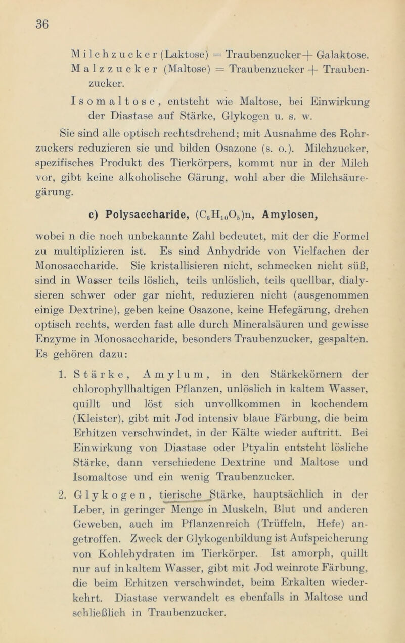 M ilchz ucker (Laktose) = Traubenzucker-)- Galaktose. Malzzucker (Maltose) = Traubenzucker -f- Trauben- zucker. Isomaltose, entsteht wie Maltose, bei Einwirkung der Diastase auf Stärke, Glykogen u. s. w. Sie sind alle optisch rechtsdrehend; mit Ausnahme des Rohr- zuckers reduzieren sie und bilden Osazone (s. o.). Milchzucker, spezifisches Produkt des Tierkörpers, kommt nur in der Milch vor, gibt keine alkoholische Gärung, wohl aber die Milchsäure- gärung. c) Polysaccharide, (C6H10O5)n, Amylosen, wobei n die noch unbekannte Zahl bedeutet, mit der die Formel zu multiplizieren ist. Es sind Anhydride von Vielfachen der Monosaccharide. Sie kristallisieren nicht, schmecken nicht süß, sind in Wasser teils löslich, teils unlöslich, teils quellbar, dialy- sieren schwer oder gar nicht, reduzieren nicht (ausgenommen einige Dextrine), geben keine Osazone, keine Hefegärung, drehen optisch rechts, werden fast alle durch Mineralsäuren und gewisse Enzyme in Monosaccharide, besonders Traubenzucker, gespalten. Es gehören dazu: 1. Stärke, A m y 1 u m , in den Stärkekörnern der chlorophyllhaltigen Pflanzen, unlöslich in kaltem Wasser, quillt und löst sich unvollkommen in kochendem (Kleister), gibt mit Jod intensiv blaue Färbung, die beim Erhitzen verschwindet, in der Kälte wieder auftritt. Bei Einwirkung von Diastase oder Ptyalin entsteht lösliche Stärke, dann verschiedene Dextrine und Maltose und Isomaltose und ein wenig Traubenzucker. 2. Glykogen, tierische ^Stärke, hauptsächlich in der Leber, in geringer Menge in Muskeln, Blut und anderen Geweben, auch im Pflanzenreich (Trüffeln, Hefe) an- getroffen. Zweck der Glykogenbildung ist Aufspeicherung von Kohlehydraten im Tierkörper. Ist amorph, quillt nur auf in kaltem Wasser, gibt mit Jod weinrote Färbung, die beim Erhitzen verschwindet, beim Erkalten wieder- kehrt. Diastase verwandelt es ebenfalls in Maltose und schließlich in Traubenzucker.