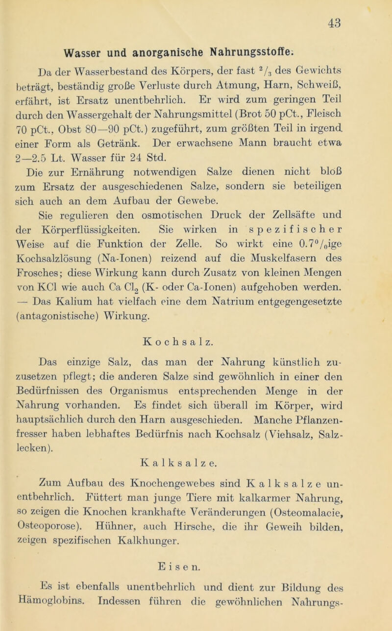 Wasser und anorganische Nahrungsstoffe. Da der Wasserbestand des Körpers, der fast a/3 des Gewichts beträgt, beständig große Verluste durch Atmung, Harn, Schweiß, erfährt, ist Ersatz unentbehrlich. Er wird zum geringen Teil durch den Wassergehalt der Nahrungsmittel (Brot 50 pCt., Fleisch 70 pC't., Obst 80—90 pCt.) zugeführt, zum größten Teil in irgend einer Form als Getränk. Der erwachsene Mann braucht etwa 2—2.5 Lt. Wasser für 24 Std. Die zur Ernährung notwendigen Salze dienen nicht bloß zum Ersatz der ausgeschiedenen Salze, sondern sie beteiligen sich auch an dem Aufbau der Gewebe. Sie regulieren den osmotischen Druck der Zellsäfte und der Körperflüssigkeiten. Sie wirken in spezifischer Weise auf die Funktion der Zelle. So wirkt eine 0.7°/oige Kochsalzlösung (Na-Ionen) reizend auf die Muskelfasern des Frosches; diese Wirkung kann durch Zusatz von kleinen Mengen von KCl wie auch Ca Cl2 (K- oder Ca-Ionen) aufgehoben werden. — Das Kalium hat vielfach eine dem Natrium entgegengesetzte (antagonistische) Wirkung. Kochsalz. Das einzige Salz, das man der Nahrung künstlich zu- zusetzen pflegt; die anderen Salze sind gewöhnlich in einer den Bedürfnissen des Organismus entsprechenden Menge in der Nahrung vorhanden. Es findet sich überall im Körper, wird hauptsächlich durch den Harn ausgeschieden. Manche Pflanzen- fresser haben lebhaftes Bedürfnis nach Kochsalz (Viehsalz, Salz- lecken). K a 1 k s a 1 z e. Zum Aufbau des Knochengewebes sind K a 1 k s a 1 z e un- entbehrlich. Füttert man junge Tiere mit kalkarmer Nahrung, so zeigen die Knochen krankhafte Veränderungen (Osteomalacie, Osteoporose). Hühner, auch Hirsche, die ihr Geweih bilden, zeigen spezifischen Kalkhunger. Eise n. Es ist ebenfalls unentbehrlich und dient zur Bildung des Hämoglobins. Indessen führen die gewöhnlichen Nahrungs-