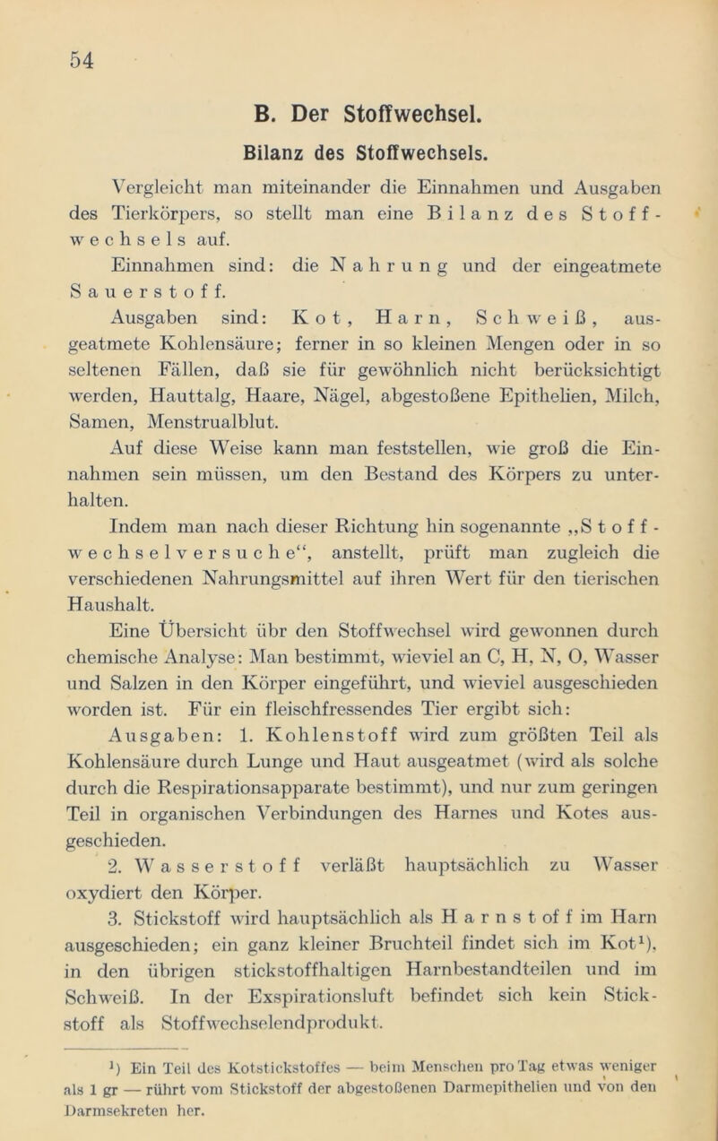 B. Der Stoffwechsel. Bilanz des Stoffwechsels. Vergleicht man miteinander die Einnahmen und Ausgaben des Tierkörpers, so stellt man eine Bilanz des Stoff- wechsels auf. Einnahmen sind: die Nahrung und der eingeatmete Sauerstoff. Ausgaben sind: Kot, Harn, Schweiß, aus- geatmete Kohlensäure; ferner in so kleinen Mengen oder in so seltenen Fällen, daß sie für gewöhnlich nicht berücksichtigt werden, Hauttalg, Haare, Nägel, abgestoßene Epithelien, Milch, Samen, Menstrualblut. Auf diese Weise kann man feststellen, wie groß die Ein- nahmen sein müssen, um den Bestand des Körpers zu unter- halten. Indem man nach dieser Richtung hin sogenannte „Stoff- wechselversuche“, anstellt, prüft man zugleich die verschiedenen Nahrungsmittel auf ihren Wert für den tierischen Haushalt. Eine Übersicht übr den Stoffwechsel wird gewonnen durch chemische Analyse: Man bestimmt, wieviel an C, H, N, 0, Wasser und Salzen in den Körper eingeführt, und wieviel ausgeschieden worden ist. Für ein fleischfressendes Tier ergibt sich: Ausgaben: 1. Kohlenstoff wird zum größten Teil als Kohlensäure durch Lunge und Haut ausgeatmet (wird als solche durch die Respirationsapparate bestimmt), und nur zum geringen Teil in organischen Verbindungen des Harnes und Kotes aus- geschieden. 2. Wasserstoff verläßt hauptsächlich zu Wasser oxydiert den Körper. 3. Stickstoff wird hauptsächlich als H a r n s t of f im Harn ausgeschieden; ein ganz kleiner Bruchteil findet sich im Kot1), in den übrigen stickstoffhaltigen Harnbestandteilen und im Schweiß. In der Exspirationsluft befindet sich kein Stick- stoff als Stoffwechselendprodukt. J) Ein Teil des Kotstickstoffes — beim Menschen pro Tag etwas weniger als 1 gr — rührt vom Stickstoff der abgestoßenen Darmepithelien und von den Darmsekreten her.