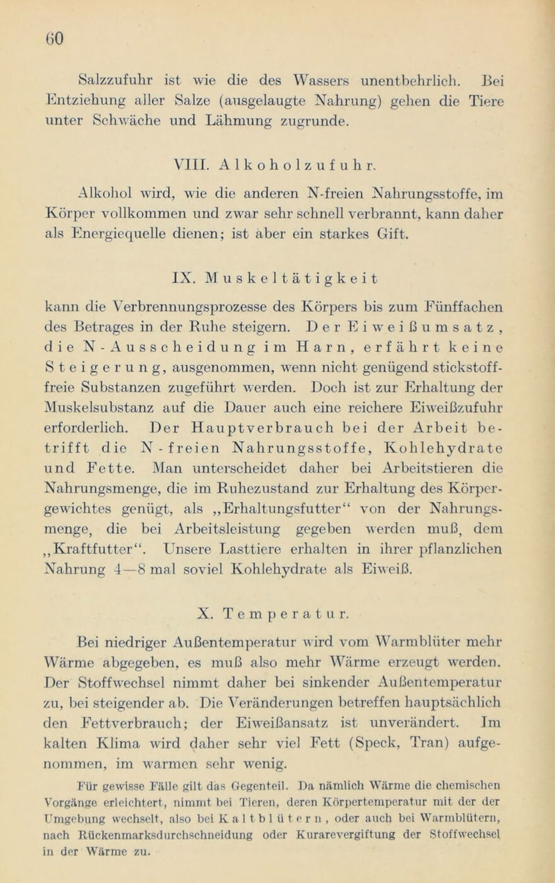 Salzzufuhr ist wie die des Wassers unentbehrlich. Bei Entziehung aller Salze (ausgelaugte Nahrung) gehen die Tiere unter Schwäche und Lähmung zugrunde. VIII. Alkoholzufuhr. Alkohol wird, wie die anderen N-freien Nahrungsstoffe, im Körper vollkommen und zwar sehr schnell verbrannt, kann daher als Energiequelle dienen; ist aber ein starkes Gift. IX. Muskeltätigkeit kann die Verbrennungsprozesse des Körpers bis zum Fünffachen des Betrages in der Ruhe steigern. Der Eiweißumsatz, die N- Ausscheidung im Harn, erfährt keine Steigerung, ausgenommen, wenn nicht genügend stickstoff- freie Substanzen zugeführt werden. Doch ist zur Erhaltung der Muskelsubstanz auf die Dauer auch eine reichere Eiweißzufuhr erforderlich. Der Hauptverbrauch bei der Arbeit be- trifft die N-freien Nahrungsstoffe, Kohlehydrate und Fette. Man unterscheidet daher bei Arbeitstieren die Nahrungsmenge, die im Ruhezustand zur Erhaltung des Körper- gewichtes genügt, als „Erhaltungsfutter“ von der Nahrungs- menge, die bei Arbeitsleistung gegeben werden muß, dem „Kraftfutter“. Unsere Lasttiere erhalten in ihrer pflanzlichen Nahrung 4—8 mal soviel Kohlehydrate als Eiweiß. X. Temperatur. Bei niedriger Außentemperatur wird vom Warmblüter mehr Wärme abgegeben, es muß also mehr Wärme erzeugt wrerden. Der Stoffwechsel nimmt daher bei sinkender Außentemperatur zu, bei steigender ab. Die Veränderungen betreffen hauptsächlich den Fettverbrauch; der Eiweißansatz ist unverändert. Im kalten Klima wird daher sehr viel Fett (Speck, Tran) aufge- nommen, im warmen sehr wenig. Für gewisse Fälle gilt das Gegenteil. Da nämlich Wärme die chemischen Vorgänge erleichtert, nimmt bei Tieren, deren Körpertemperatur mit der der Umgebung wechselt, also bei Kaltblütern, oder auch bei Warmblütern, nach Itückenmarksdurchschneidung oder Kurarevergiftung der Stoffwechsel in der Wärme zu.