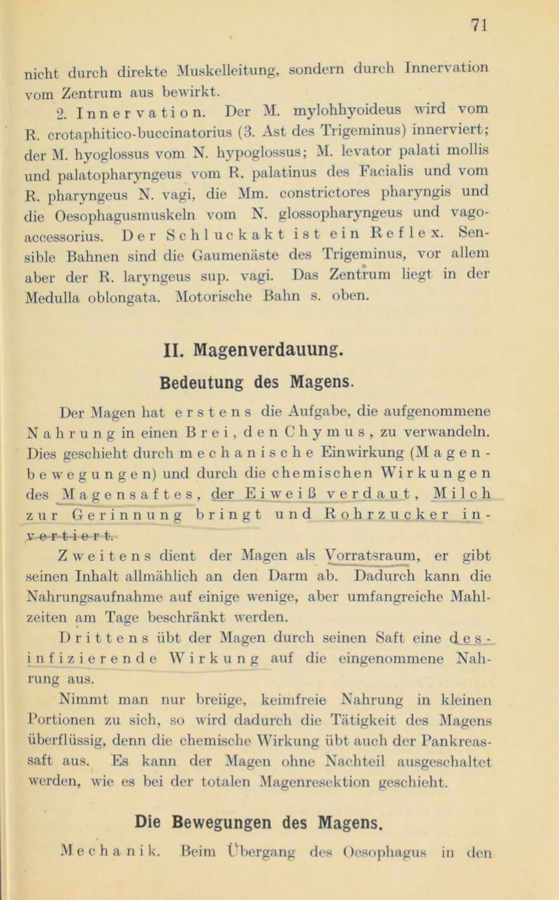 nicht durch direkte Muskelleitung, sondern durch Innervation vom Zentrum aus bewirkt. 2. Innervation. Der M. mylohhyoideus wird vom R. crotaphitico-buccinatorius (3. Ast des Trigeminus) innerviert; der M. hyoglossus vom N. hypoglossus; M. levator palati mollis und palatopharyngeus vom R. palatinus des Facialis und vom R. pharyngeus N. vagi, die Mm. constrictores pharyngis und die Oesophagusmuskeln vom N. glossopharyngeus und vago- accessorius. Der Schluck akt ist ein Reflex. Sen- sible Bahnen sind die Gaumenäste des Trigeminus, vor allem aber der R. laryngeus sup. vagi. Das Zentrum liegt in der Medulla oblongata. Motorische Bahn s. oben. II. Magenverdauung. Bedeutung des Magens. Der Magen hat erstens die Aufgabe, die aufgenommene Nahrung in einen Brei, den Chymus, zu verwandeln. Dies geschieht durch mechanische Einwirkung (Magen- bewegungen) und durch die chemischen Wirkungen des Magensaftes, der Eiweiß verdaut, M i 1 c h zur Gerinnung bringt und Rohrzucker i n - v-e-r-t-i e r t. Zweitens dient der Magen als Vorratsraum, er gibt seinen Inhalt allmählich an den Darm ab. Dadurch kann die Nahrungsaufnahme auf einige wenige, aber umfangreiche Mahl- zeiten am Tage beschränkt werden. Drittens übt der Magen durch seinen Saft eine des - infizierende Wirkung auf die eingenommene Nah- rung aus. Nimmt man nur breiige, keimfreie Nahrung in kleinen Portionen zu sich, so wird dadurch die Tätigkeit des Magens überflüssig, denn die chemische Wirkung übt auch der Pankreas- saft aus. Es kann der Magen ohne Nachteil ausgeschaltet werden, wie es bei der totalen Magenresektion geschieht. Die Bewegungen des Magens. Mecha ni k. Beim Übergang des Oesophagus in den