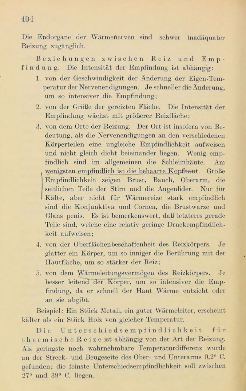 Die Endorgane der Wärmefterven sind schwer inadäquater Reizung zugänglich. Beziehungen zwischen Reiz und Emp- findung. Die Intensität der Empfindung ist abhängig: 1. von der Geschwindigkeit der Änderung der Eigen-Tem- peratur der Nervenendigungen. Je schneller die Änderung, um so intensiver die Empfindung; 2. von der Größe der gereizten Fläche. Die Intensität der Empfindung wächst mit größerer Reizfläche; 3. von dem Orte der Reizung. Der Ort ist insofern von Be- deutung, als die Nervenendigungen an den verschiedenen Körperteilen eine ungleiche Empfindlichkeit aufweisen und nicht gleich dicht beieinander liegen. Wenig emp- findlich sind im allgemeinen die Schleimhäute. Am wenigsten empfindlich ist die behaarte Kopfhaut. Große Empfindlichkeit zeigen Brust, Bauch, Oberarm, die seitlichen Teile der Stirn und die Augenlider. Nur für Kälte, aber nicht für Wärmereize stark empfindlich sind die Konjunktiva und Cornea, die Brustwarze und Glans penis. Es ist bemerkenswert, daß letzteres gerade Teile sind, welche eine relativ geringe Druckempfindlich- keit aufweisen; 4. von der Oberflächenbeschaffenheit des Reizkörpers. Je glatter ein Körper, um so inniger die Berührung mit der Hautfläche, um so stärker der Reiz; 5. von dem Wärmeleitungsvermögen des Reizkörpers. Je besser leitend der Körper, um so intensiver die Emp- findung, da er schnell der Haut Wärme entzieht oder an sie abgibt. Beispiel: Ein Stück Metall, ein guter Wärmeleiter, erscheint kälter als ein Stück Holz von gleicher Temperatur. Die Unterschiedsempfindlichkeit für thermische R e i z e ist abhängig von der Art der Reizung. Als geringste noch wahrnehmbare Temperaturdifferenz wurde an der Streck- und Beugeseite des Ober- und Unterarms 0,2° C. gefunden; die feinste Unterschiedsempfindlichkeit soll zwischen 27° und 39° C. liegen.