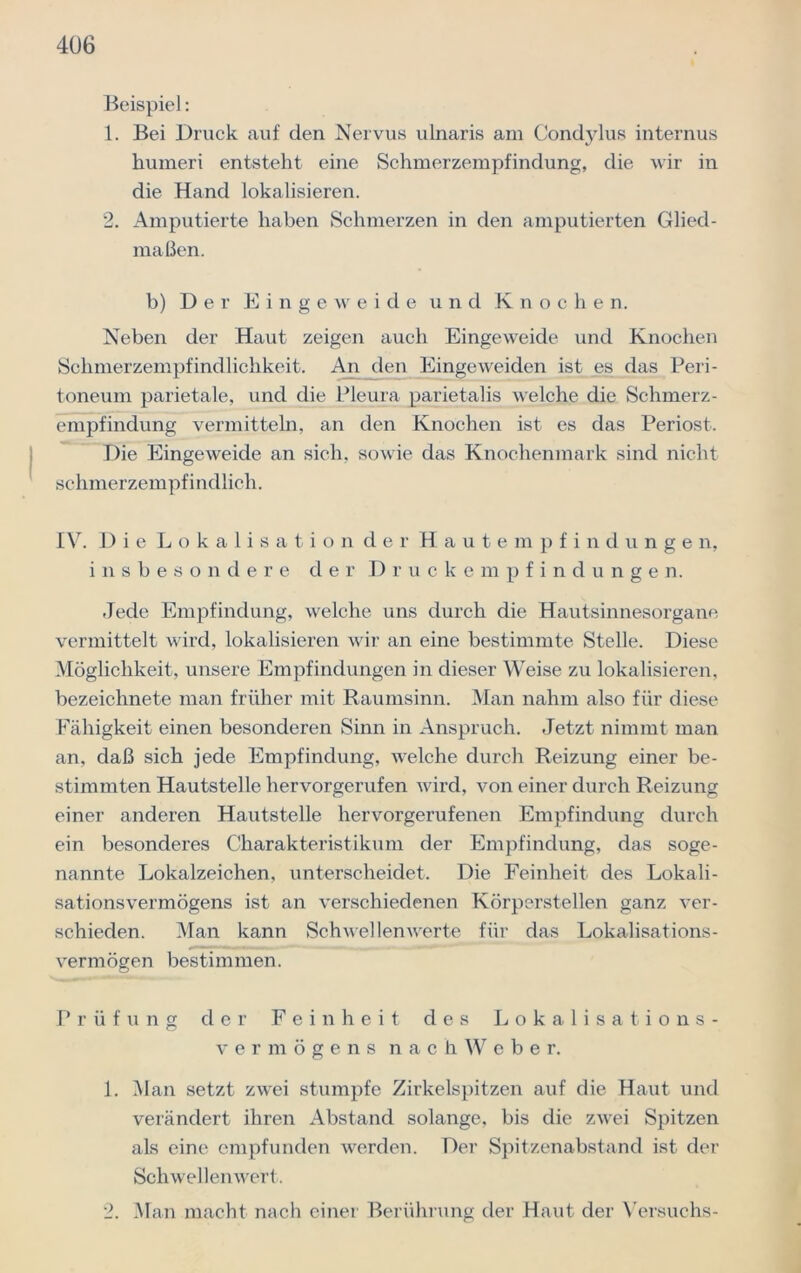 Beispiel: 1. Bei Druck auf den Nervus ulnaris am Condylus internus humeri entsteht eine Schmerzempfindung, die wir in die Hand lokalisieren. 2. Amputierte haben Schmerzen in den amputierten Glied- maßen. b) Der Eingeweide und Knochen. Neben der Haut zeigen auch Eingeweide und Knochen Schmerzempfindlichkeit. An den Eingeweiden ist es das Peri- toneum parietale, und die Pleura parietalis welche die Schmerz- empfindung vermitteln, an den Knochen ist es das Periost. Die Eingeweide an sich, sowie das Knochenmark sind nicht schmerzempfindlich. IV. Die Lokalisation der Hautempfindungen, insbesondere der Druckempfindungen. Jede Empfindung, welche uns durch die Hautsinnesorgane vermittelt wird, lokalisieren wir an eine bestimmte Stelle. Diese Möglichkeit, unsere Empfindungen in dieser Weise zu lokalisieren, bezeichnete man früher mit Raumsinn. Man nahm also für diese Fähigkeit einen besonderen Sinn in Anspruch. Jetzt nimmt man an, daß sich jede Empfindung, welche durch Reizung einer be- stimmten Hautstelle hervorgerufen wird, von einer durch Reizung einer anderen Hautstelle hervorgerufenen Empfindung durch ein besonderes Charakteristikum der Empfindung, das soge- nannte Lokalzeichen, unterscheidet. Die Feinheit des Lokali- sationsvermögens ist an verschiedenen Körperstellen ganz ver- schieden. Man kann Schwellenwerte für das Lokalisations- vermögen bestimmen. Prüfung der Feinheit des Lokalisations- vermögens nachWebe r. 1. Man setzt zwei stumpfe Zirkelspitzen auf die Haut und verändert ihren Abstand solange, bis die zwei Spitzen als eine empfunden werden. Der Spitzenabstand ist der Schwellenwert. 2. Man macht nach einer Berührung der Haut der Versuchs-
